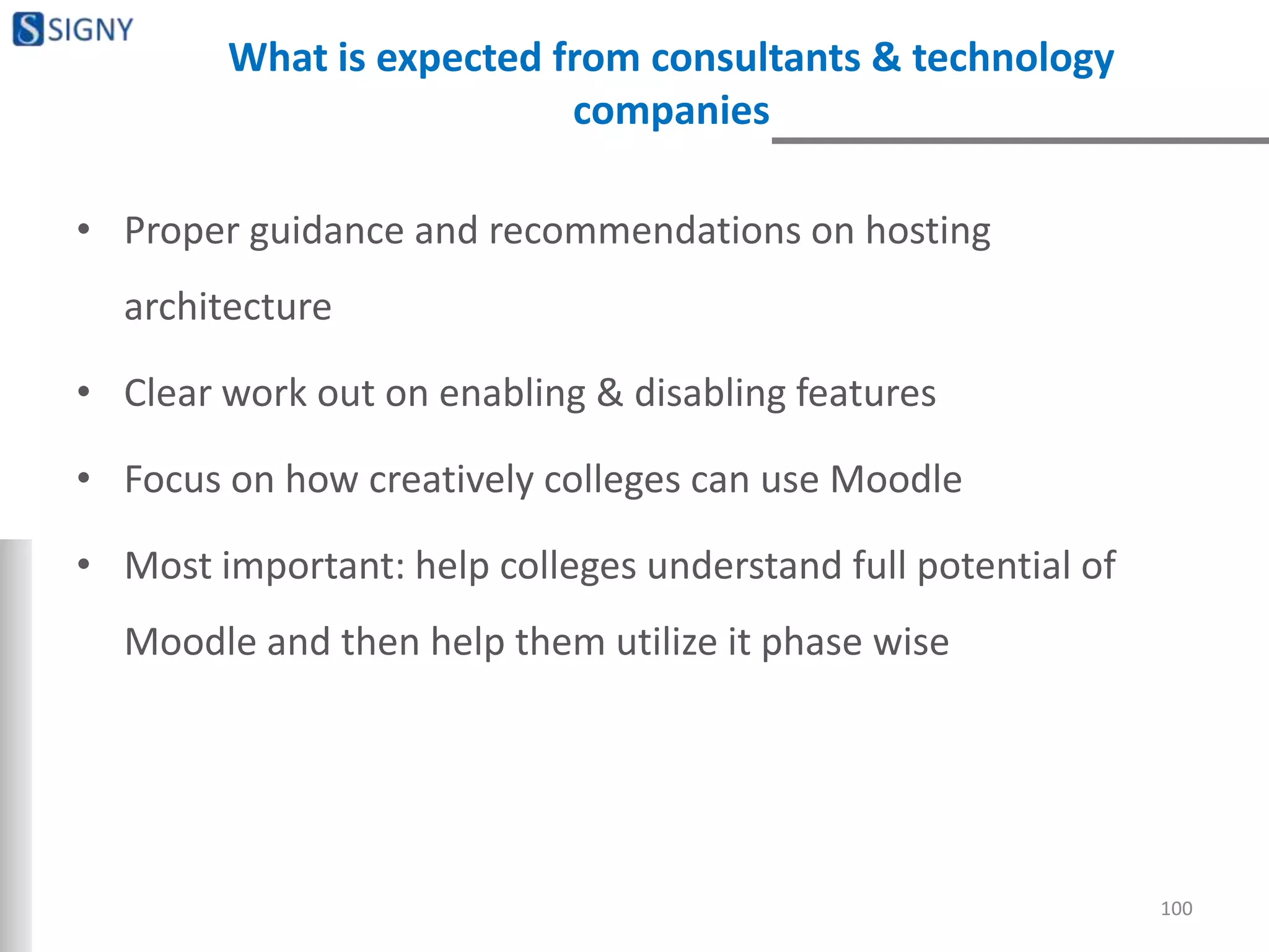What is expected from consultants & technology
companies
• Proper guidance and recommendations on hosting
architecture
• Clear work out on enabling & disabling features
• Focus on how creatively colleges can use Moodle
• Most important: help colleges understand full potential of
Moodle and then help them utilize it phase wise
100
 