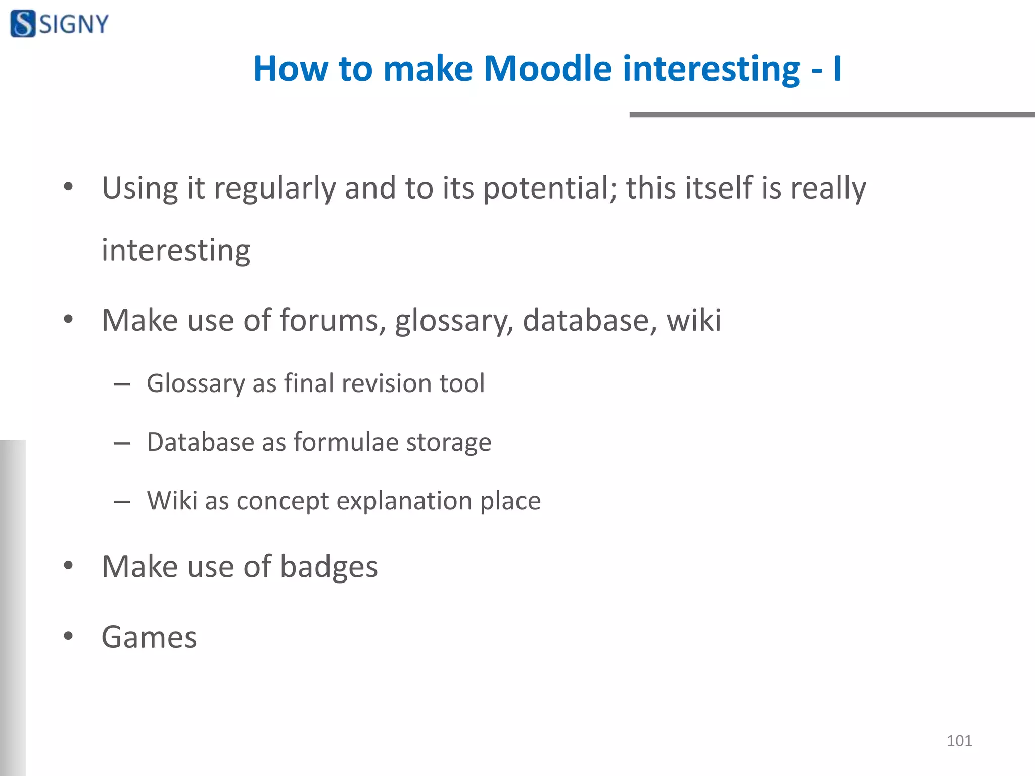 How to make Moodle interesting - I
• Using it regularly and to its potential; this itself is really
interesting
• Make use of forums, glossary, database, wiki
– Glossary as final revision tool
– Database as formulae storage
– Wiki as concept explanation place
• Make use of badges
• Games
101
 
