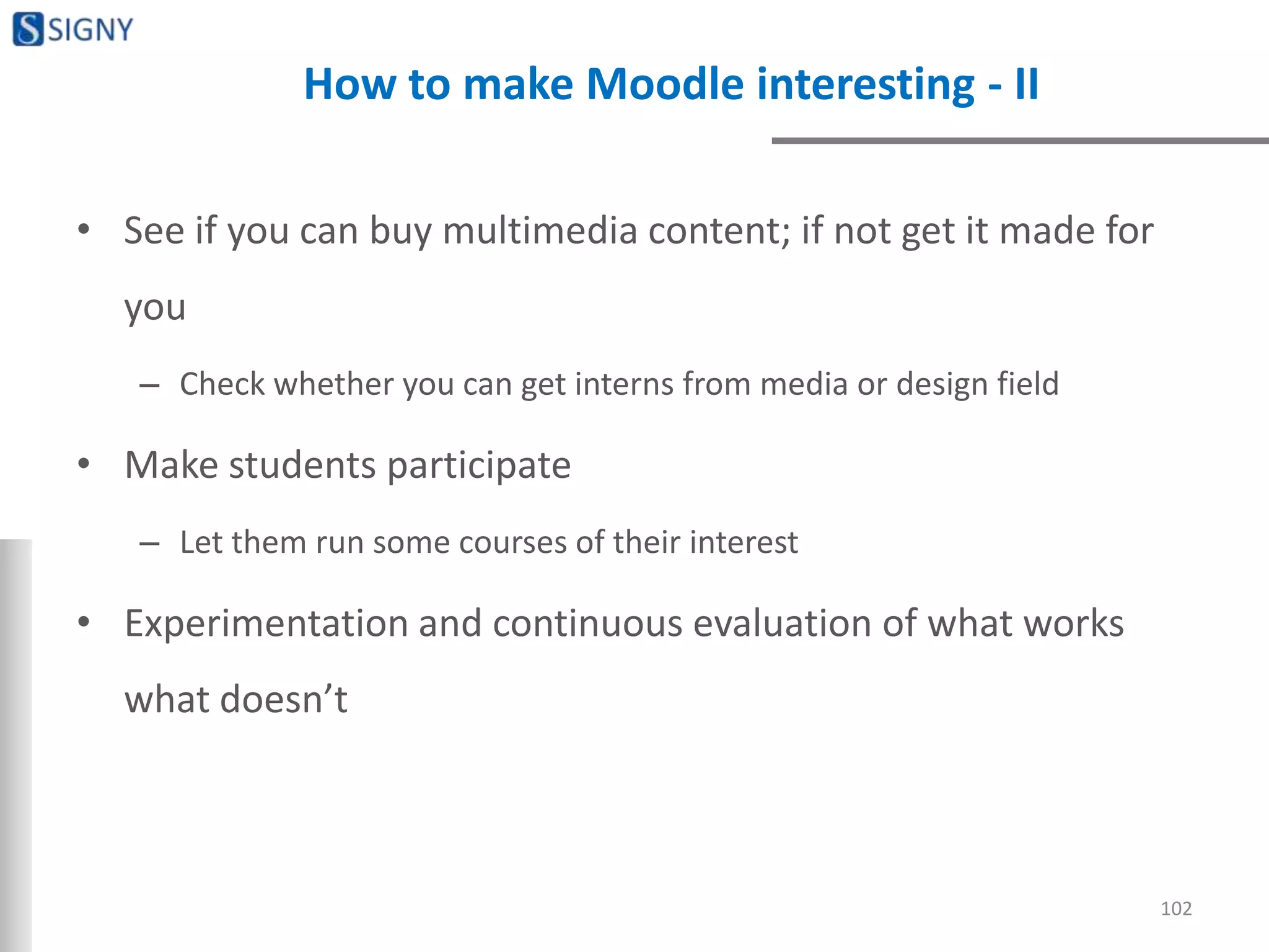 How to make Moodle interesting - II
• See if you can buy multimedia content; if not get it made for
you
– Check whether you can get interns from media or design field
• Make students participate
– Let them run some courses of their interest
• Experimentation and continuous evaluation of what works
what doesn’t
102
 