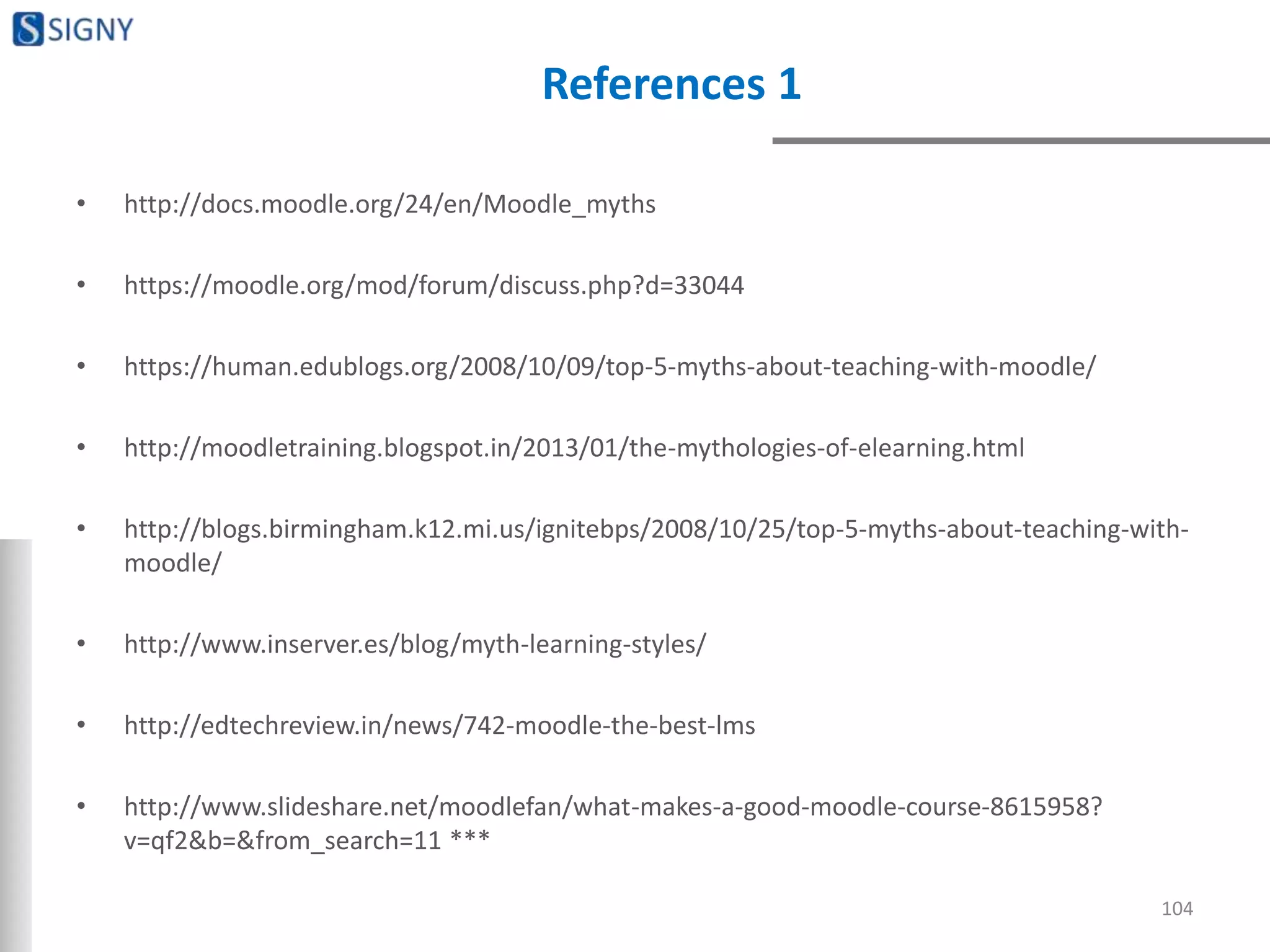 References 1
• http://docs.moodle.org/24/en/Moodle_myths
• https://moodle.org/mod/forum/discuss.php?d=33044
• https://human.edublogs.org/2008/10/09/top-5-myths-about-teaching-with-moodle/
• http://moodletraining.blogspot.in/2013/01/the-mythologies-of-elearning.html
• http://blogs.birmingham.k12.mi.us/ignitebps/2008/10/25/top-5-myths-about-teaching-with-
moodle/
• http://www.inserver.es/blog/myth-learning-styles/
• http://edtechreview.in/news/742-moodle-the-best-lms
• http://www.slideshare.net/moodlefan/what-makes-a-good-moodle-course-8615958?
v=qf2&b=&from_search=11 ***
104
 