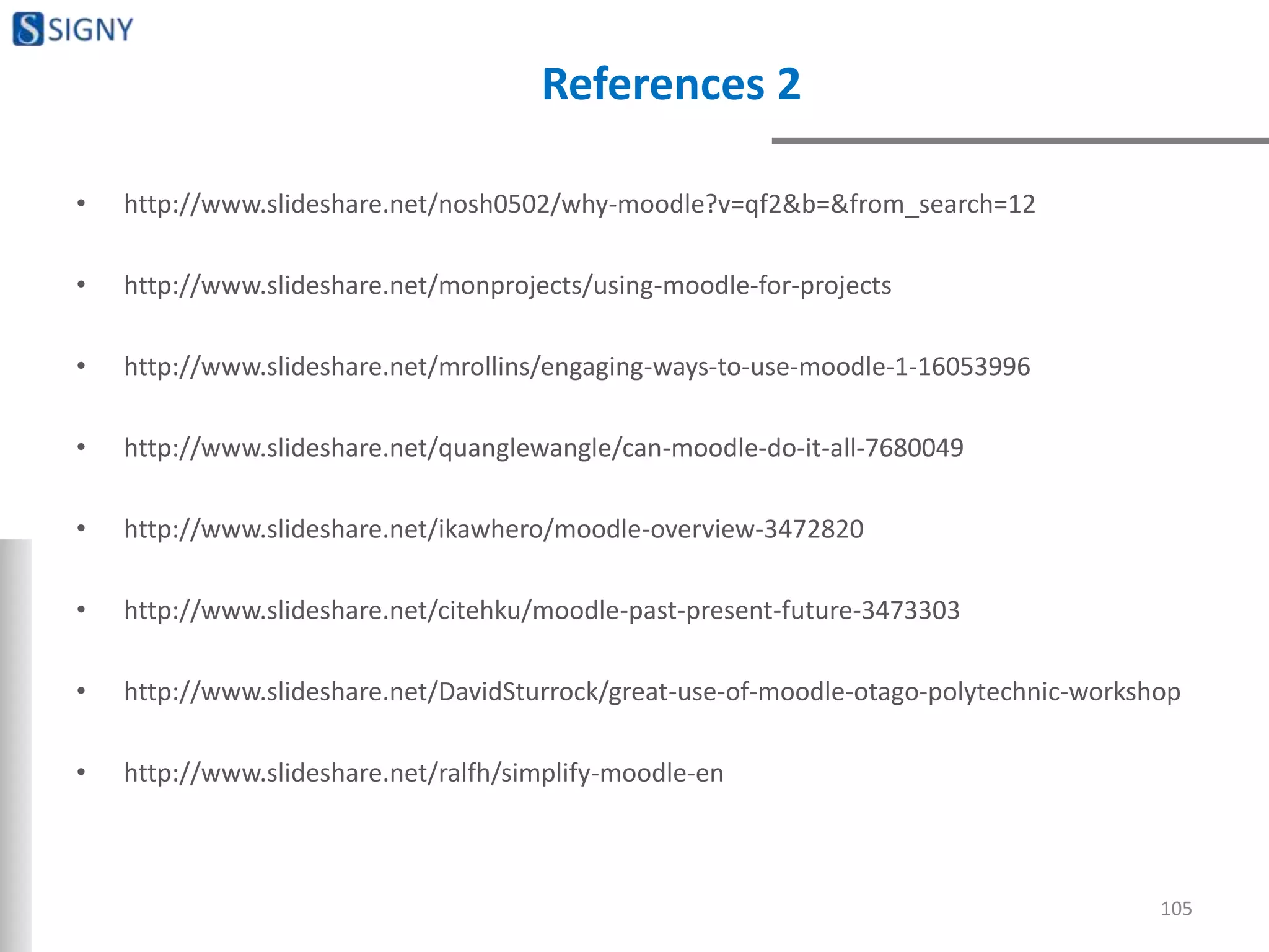 References 2
• http://www.slideshare.net/nosh0502/why-moodle?v=qf2&b=&from_search=12
• http://www.slideshare.net/monprojects/using-moodle-for-projects
• http://www.slideshare.net/mrollins/engaging-ways-to-use-moodle-1-16053996
• http://www.slideshare.net/quanglewangle/can-moodle-do-it-all-7680049
• http://www.slideshare.net/ikawhero/moodle-overview-3472820
• http://www.slideshare.net/citehku/moodle-past-present-future-3473303
• http://www.slideshare.net/DavidSturrock/great-use-of-moodle-otago-polytechnic-workshop
• http://www.slideshare.net/ralfh/simplify-moodle-en
105
 