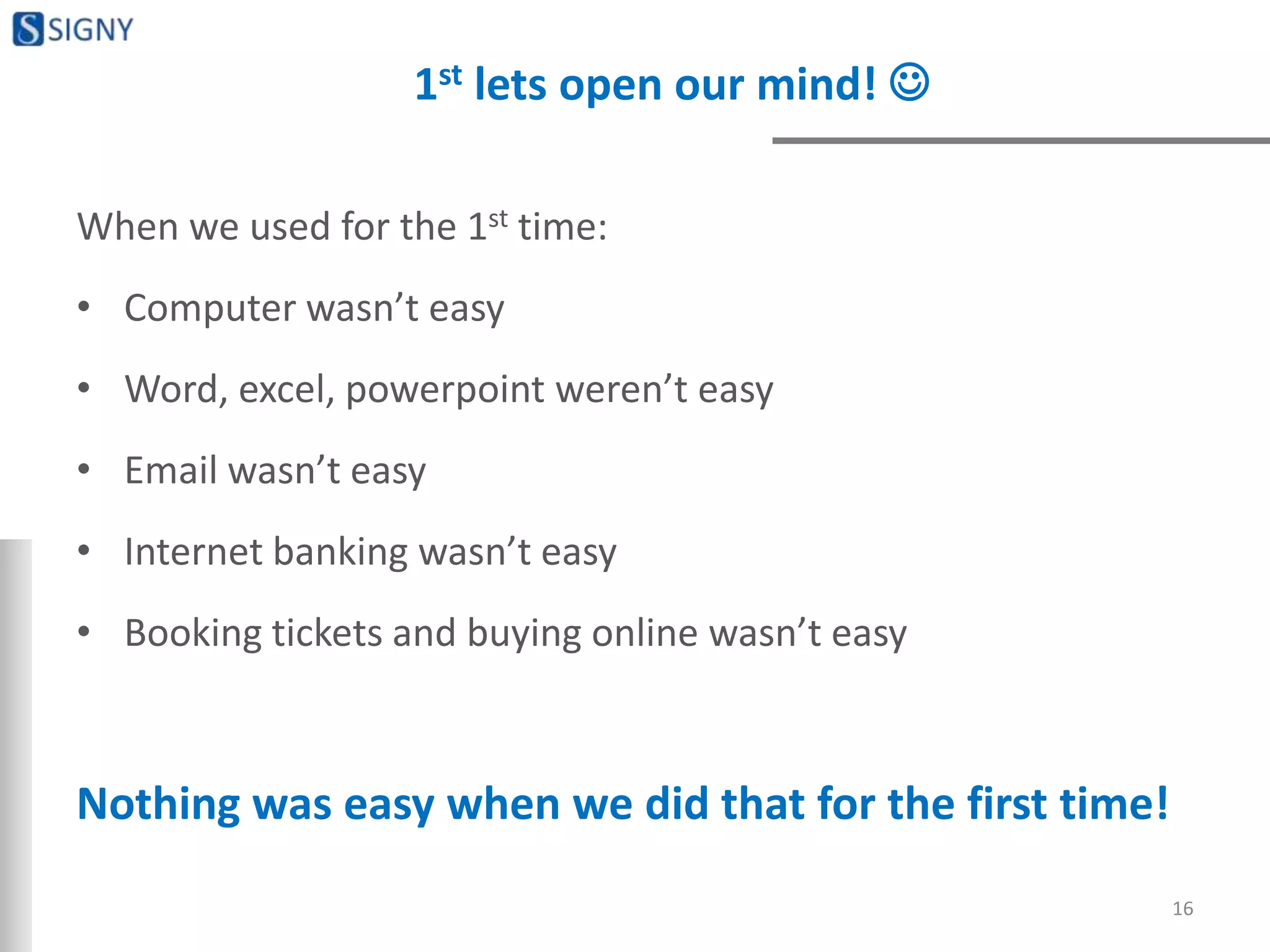 1st lets open our mind! 
When we used for the 1st time:
• Computer wasn’t easy
• Word, excel, powerpoint weren’t easy
• Email wasn’t easy
• Internet banking wasn’t easy
• Booking tickets and buying online wasn’t easy
Nothing was easy when we did that for the first time!
16
 
