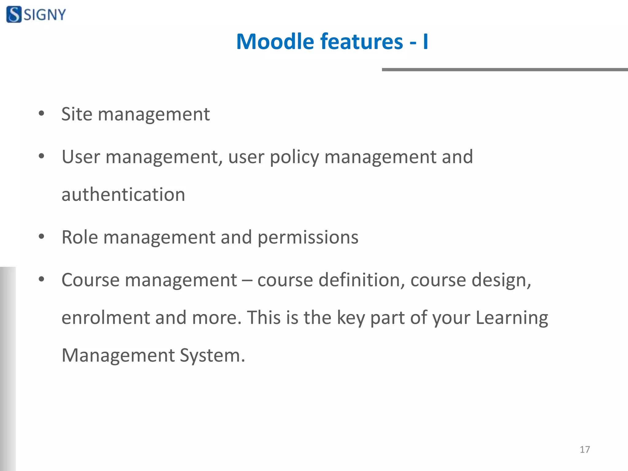 Moodle features - I
• Site management
• User management, user policy management and
authentication
• Role management and permissions
• Course management – course definition, course design,
enrolment and more. This is the key part of your Learning
Management System.
17
 