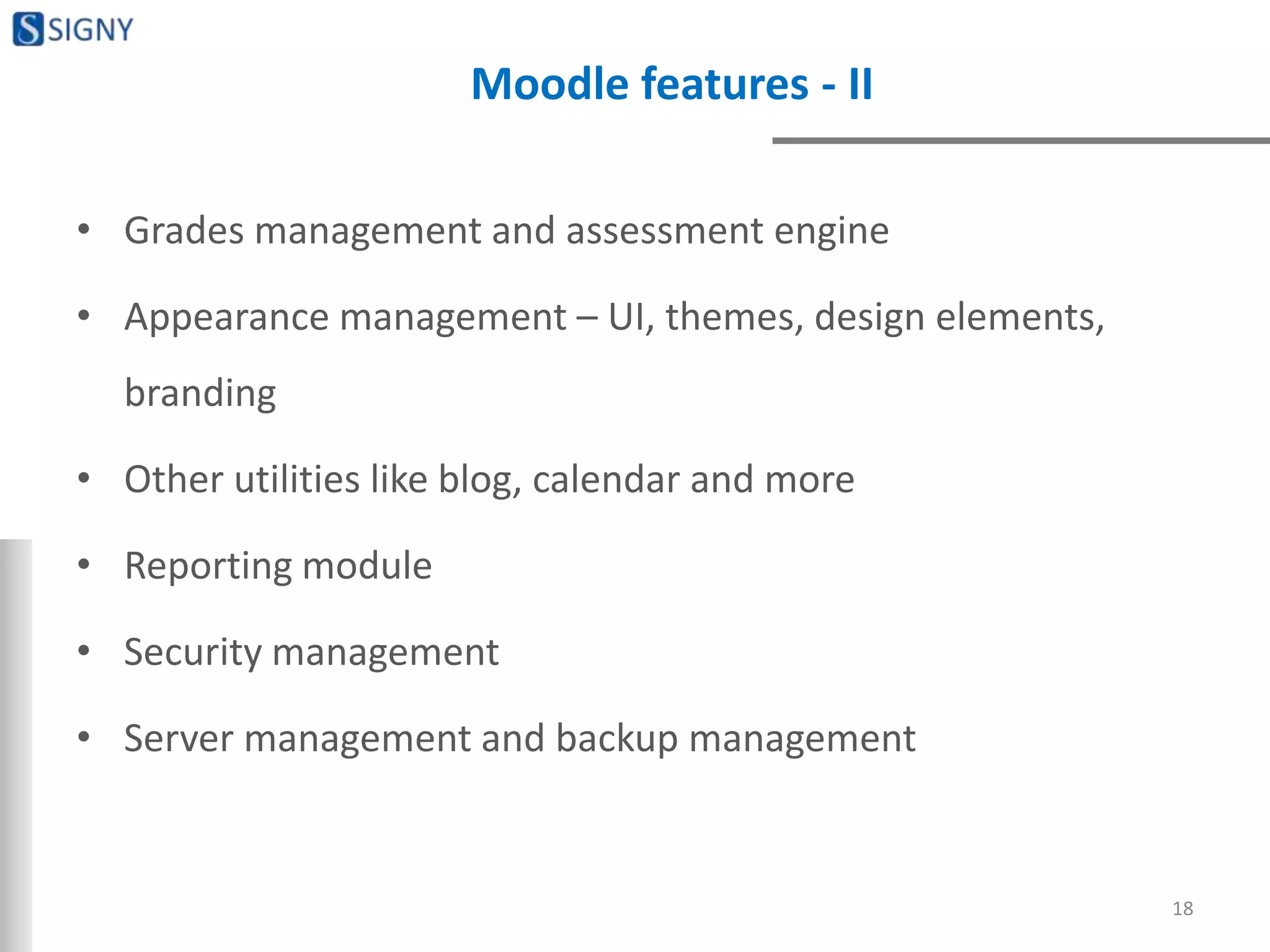 Moodle features - II
• Grades management and assessment engine
• Appearance management – UI, themes, design elements,
branding
• Other utilities like blog, calendar and more
• Reporting module
• Security management
• Server management and backup management
18
 