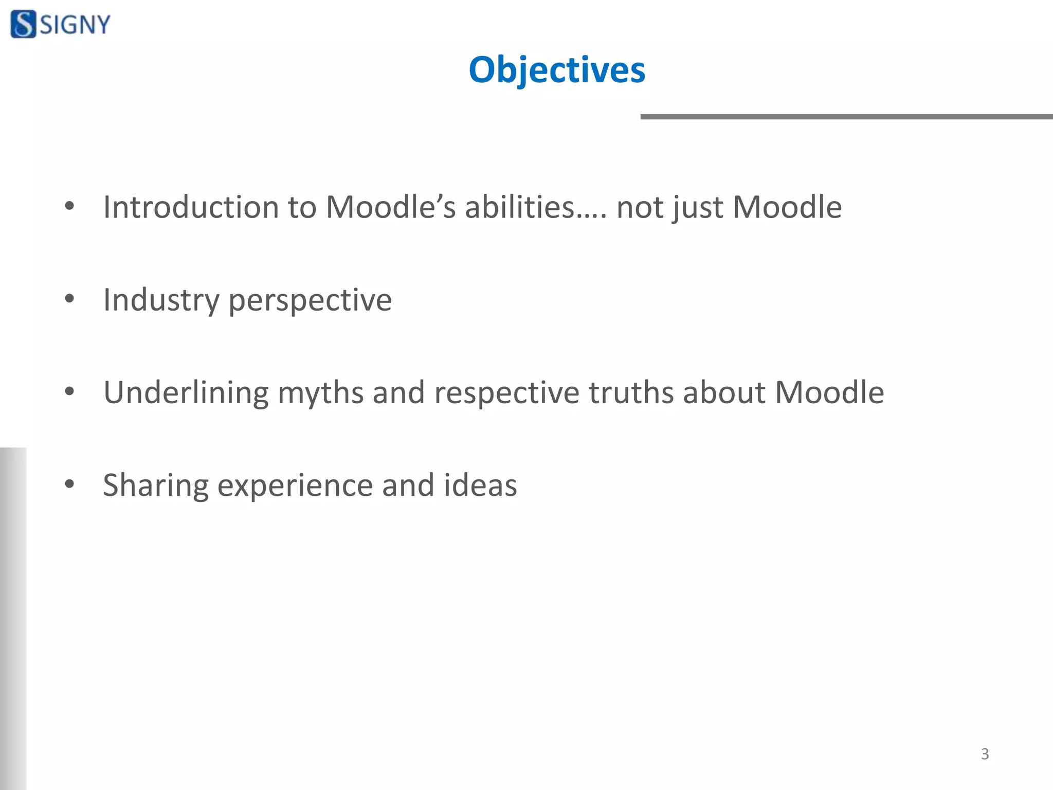 Objectives
• Introduction to Moodle’s abilities…. not just Moodle
• Industry perspective
• Underlining myths and respective truths about Moodle
• Sharing experience and ideas
3
 