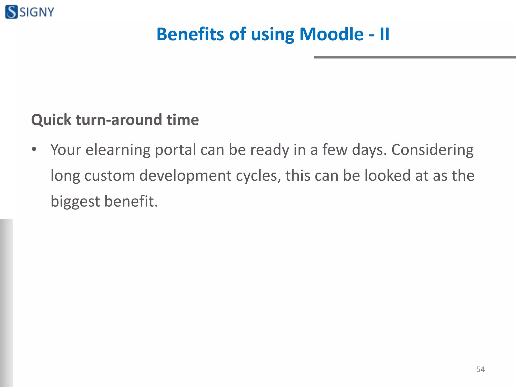 Benefits of using Moodle - II
Quick turn-around time
• Your elearning portal can be ready in a few days. Considering
long custom development cycles, this can be looked at as the
biggest benefit.
54
 