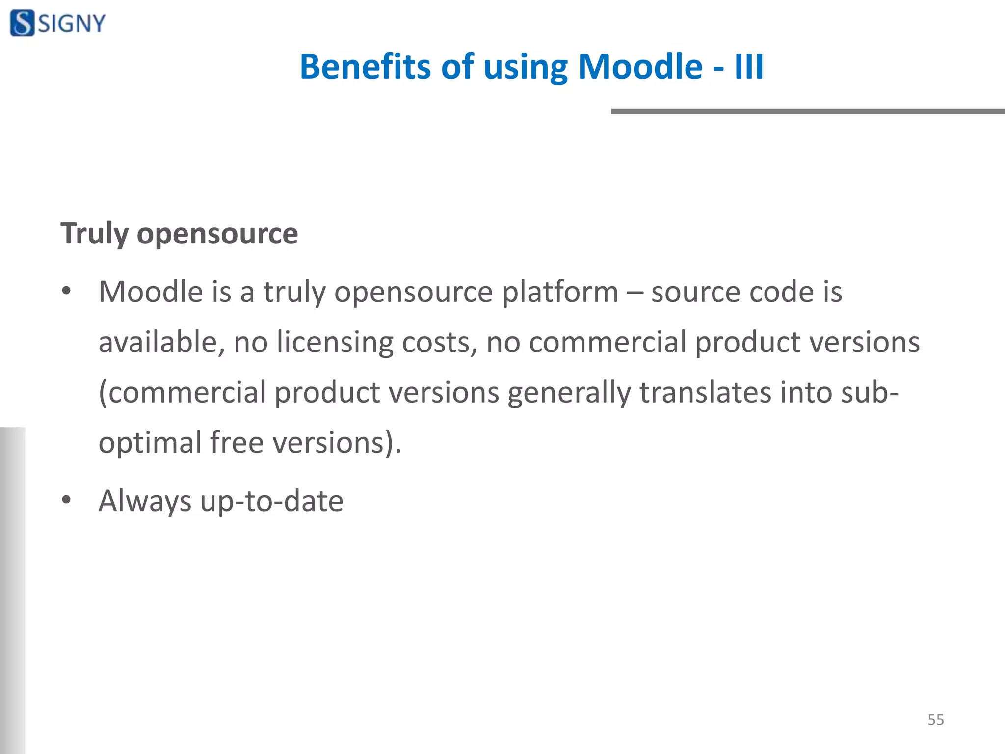 Benefits of using Moodle - III
Truly opensource
• Moodle is a truly opensource platform – source code is
available, no licensing costs, no commercial product versions
(commercial product versions generally translates into sub-
optimal free versions).
• Always up-to-date
55
 