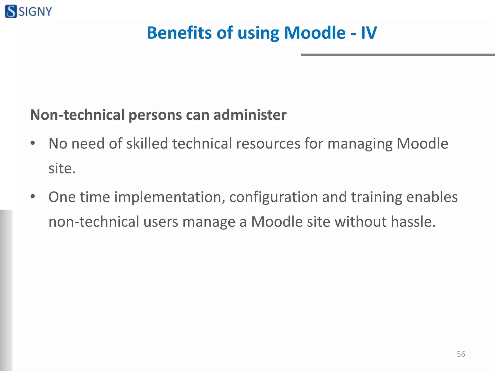 Benefits of using Moodle - IV
Non-technical persons can administer
• No need of skilled technical resources for managing Moodle
site.
• One time implementation, configuration and training enables
non-technical users manage a Moodle site without hassle.
56
 