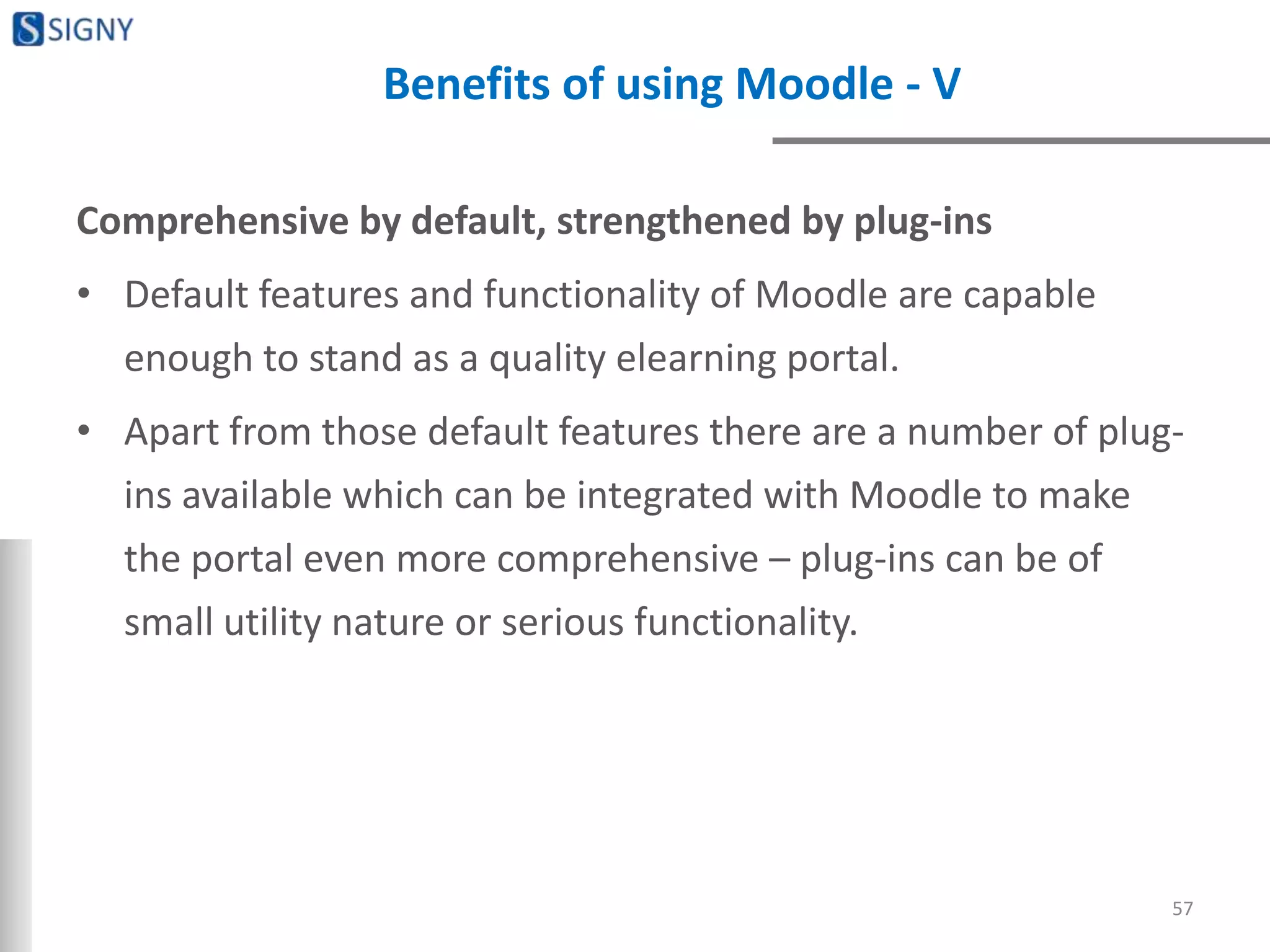 Benefits of using Moodle - V
Comprehensive by default, strengthened by plug-ins
• Default features and functionality of Moodle are capable
enough to stand as a quality elearning portal.
• Apart from those default features there are a number of plug-
ins available which can be integrated with Moodle to make
the portal even more comprehensive – plug-ins can be of
small utility nature or serious functionality.
57
 