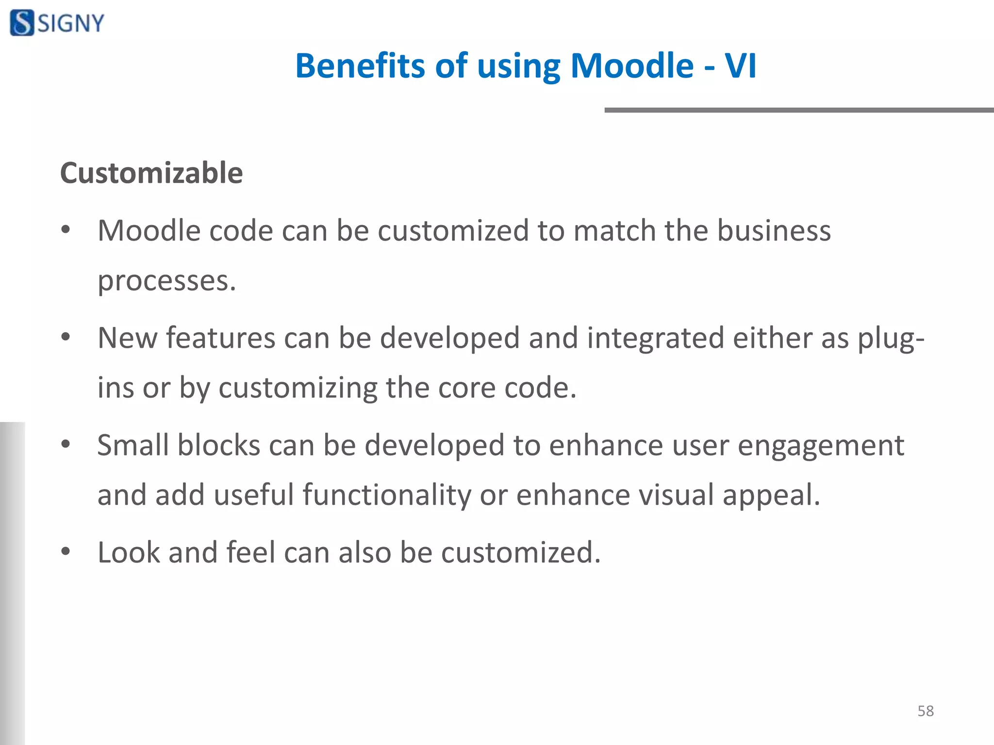 Benefits of using Moodle - VI
Customizable
• Moodle code can be customized to match the business
processes.
• New features can be developed and integrated either as plug-
ins or by customizing the core code.
• Small blocks can be developed to enhance user engagement
and add useful functionality or enhance visual appeal.
• Look and feel can also be customized.
58
 
