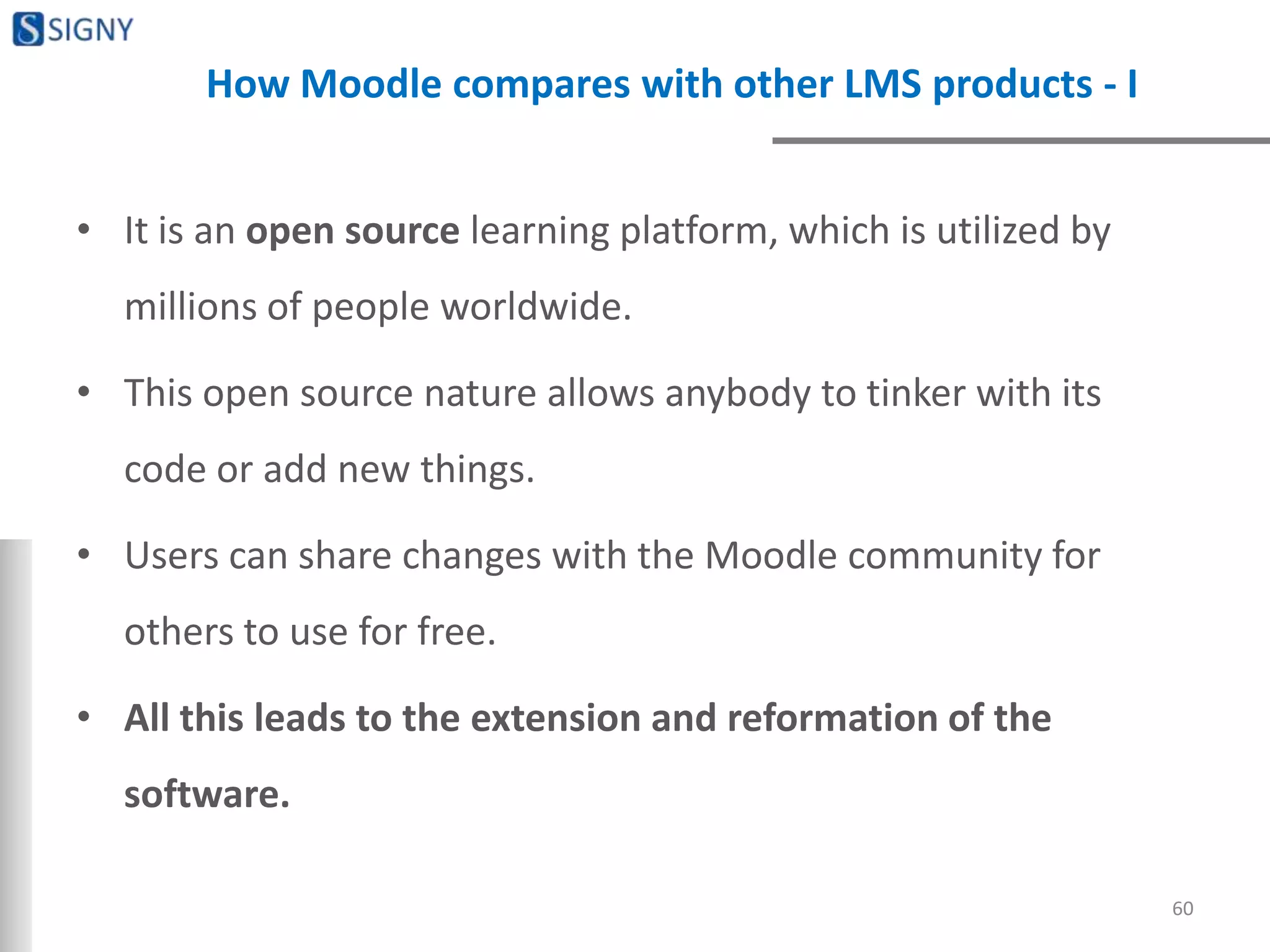 How Moodle compares with other LMS products - I
• It is an open source learning platform, which is utilized by
millions of people worldwide.
• This open source nature allows anybody to tinker with its
code or add new things.
• Users can share changes with the Moodle community for
others to use for free.
• All this leads to the extension and reformation of the
software.
60
 