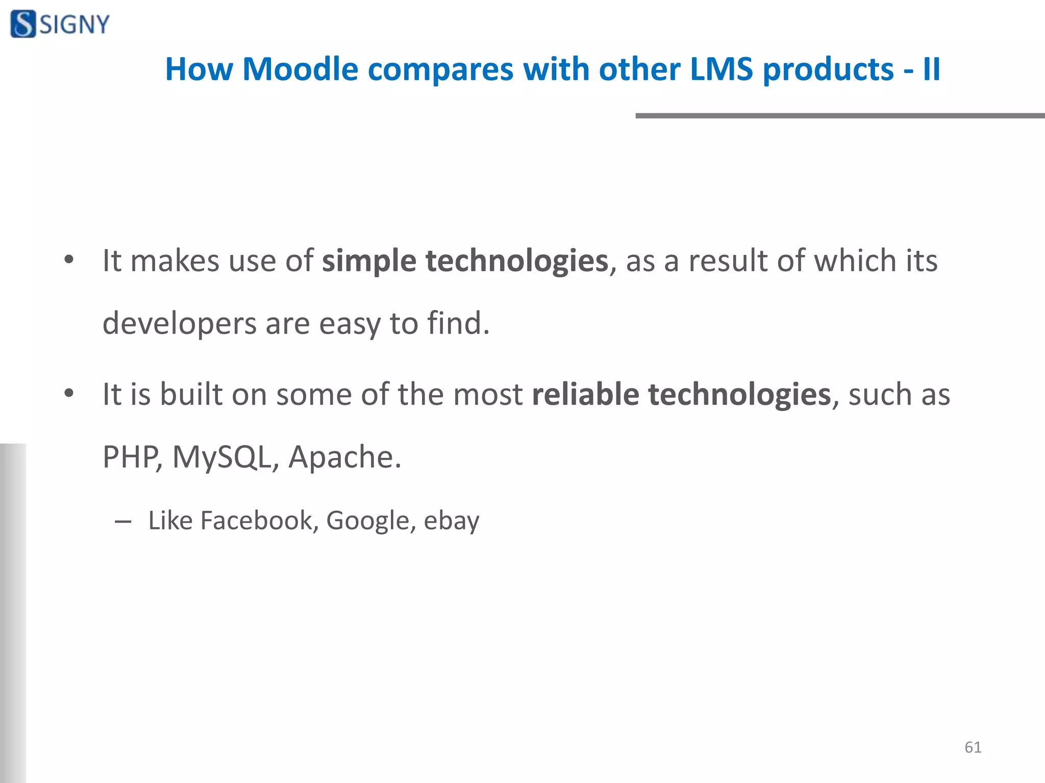 How Moodle compares with other LMS products - II
• It makes use of simple technologies, as a result of which its
developers are easy to find.
• It is built on some of the most reliable technologies, such as
PHP, MySQL, Apache.
– Like Facebook, Google, ebay
61
 