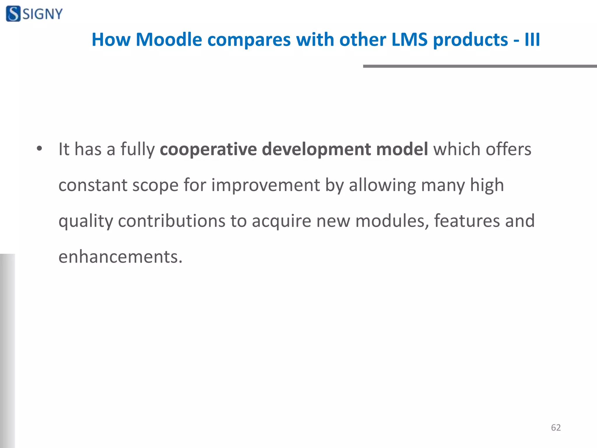 How Moodle compares with other LMS products - III
• It has a fully cooperative development model which offers
constant scope for improvement by allowing many high
quality contributions to acquire new modules, features and
enhancements.
62
 