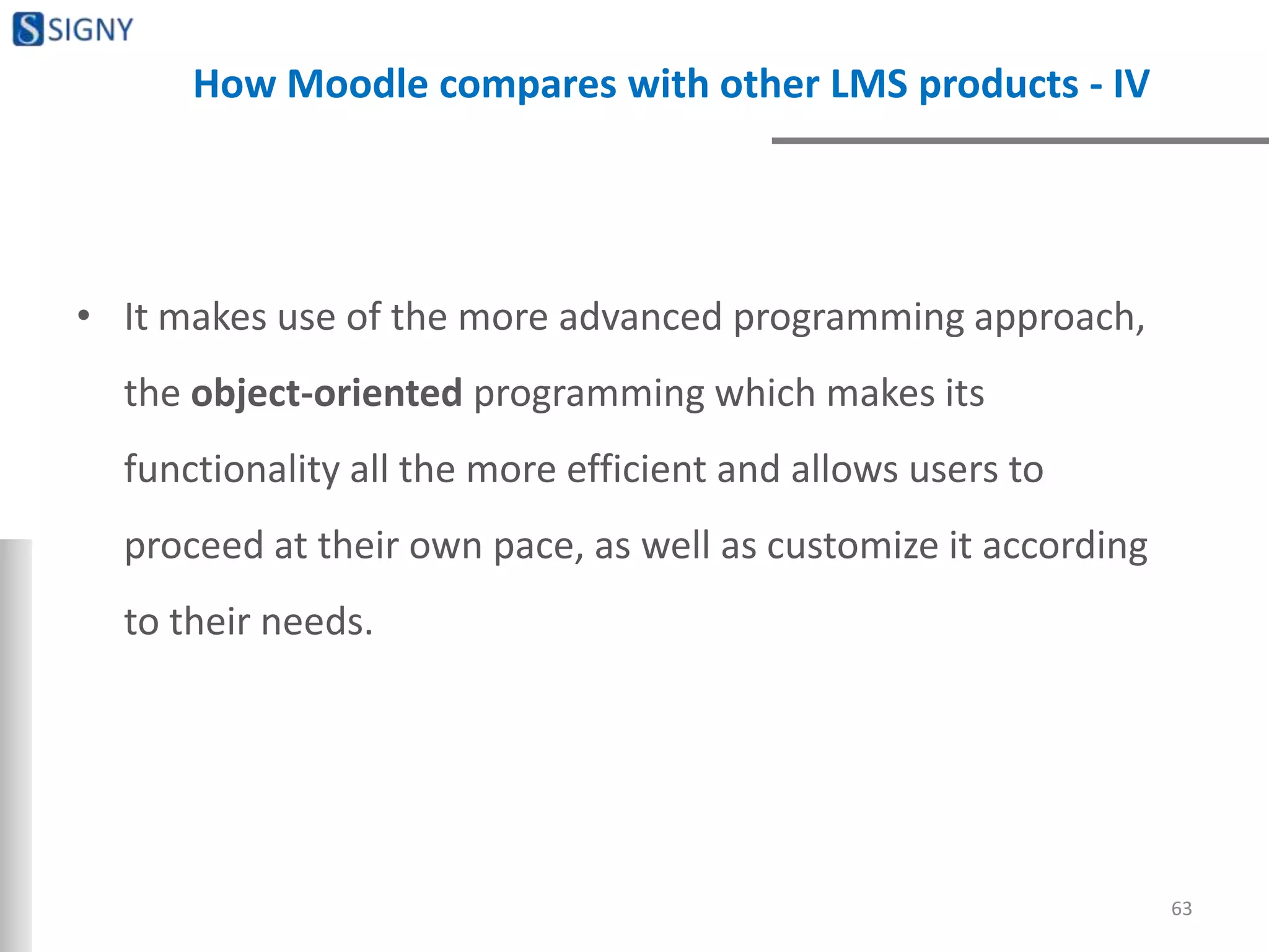 How Moodle compares with other LMS products - IV
• It makes use of the more advanced programming approach,
the object-oriented programming which makes its
functionality all the more efficient and allows users to
proceed at their own pace, as well as customize it according
to their needs.
63
 