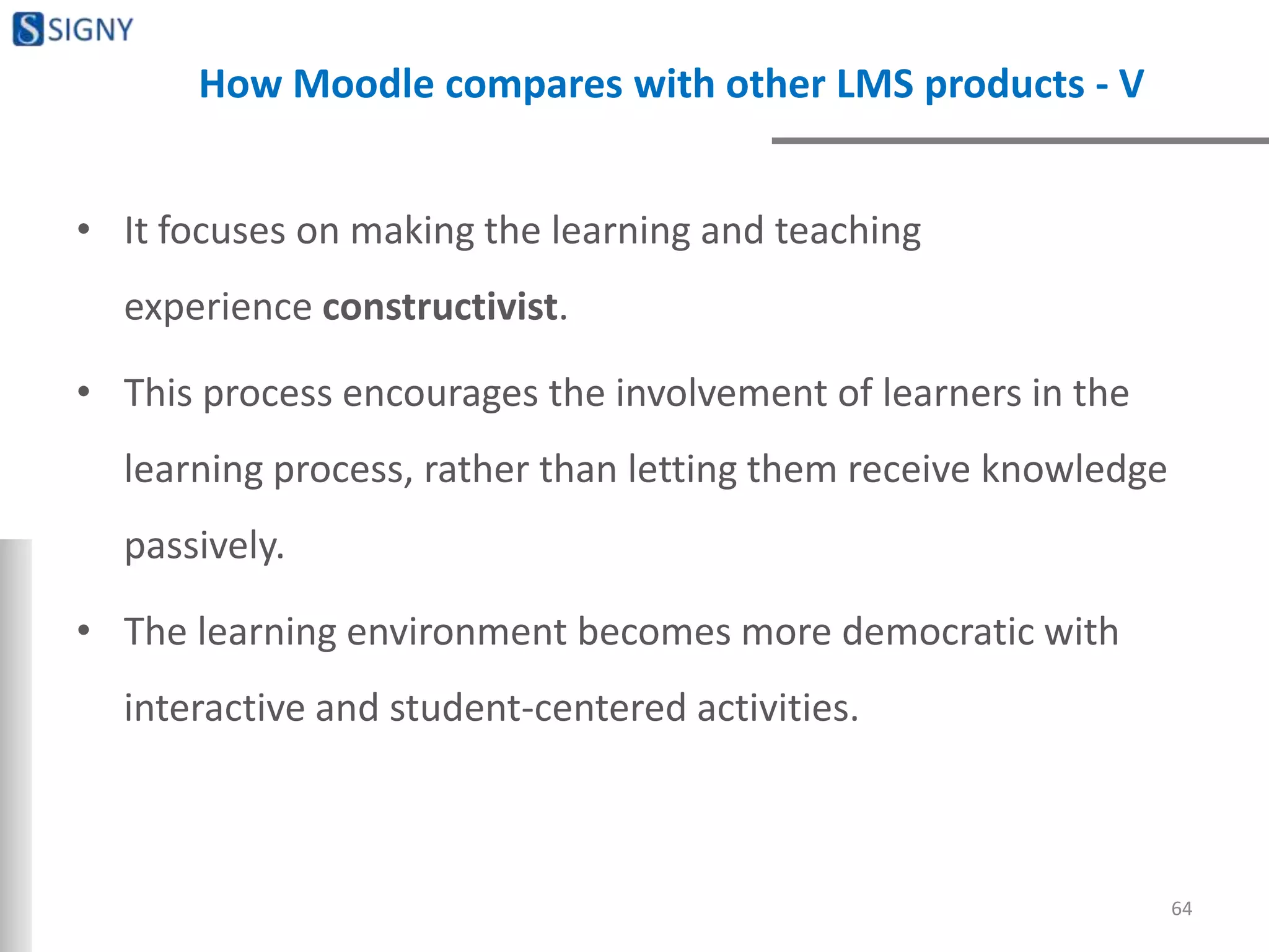 How Moodle compares with other LMS products - V
• It focuses on making the learning and teaching
experience constructivist.
• This process encourages the involvement of learners in the
learning process, rather than letting them receive knowledge
passively.
• The learning environment becomes more democratic with
interactive and student-centered activities.
64
 