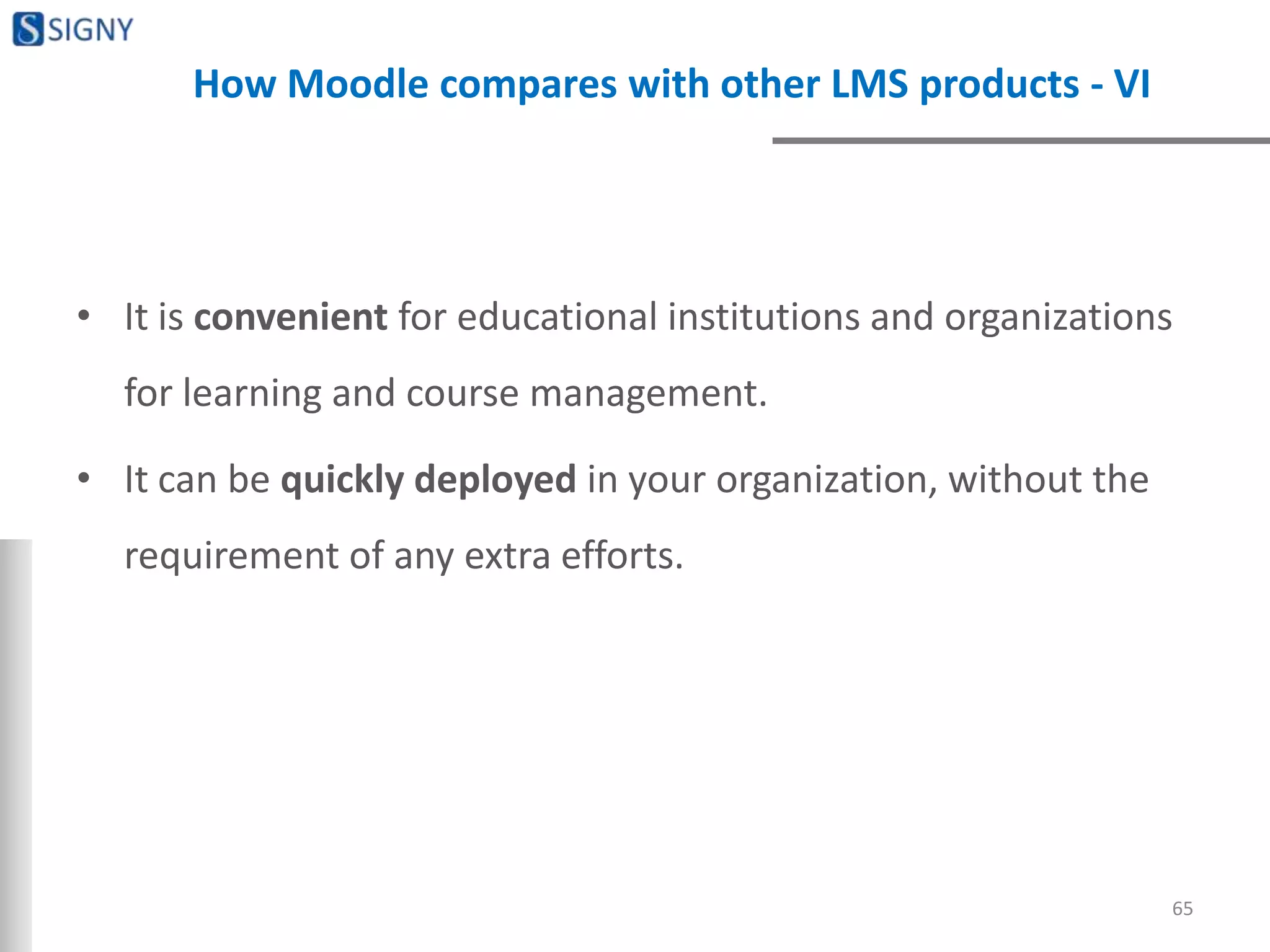 How Moodle compares with other LMS products - VI
• It is convenient for educational institutions and organizations
for learning and course management.
• It can be quickly deployed in your organization, without the
requirement of any extra efforts.
65
 