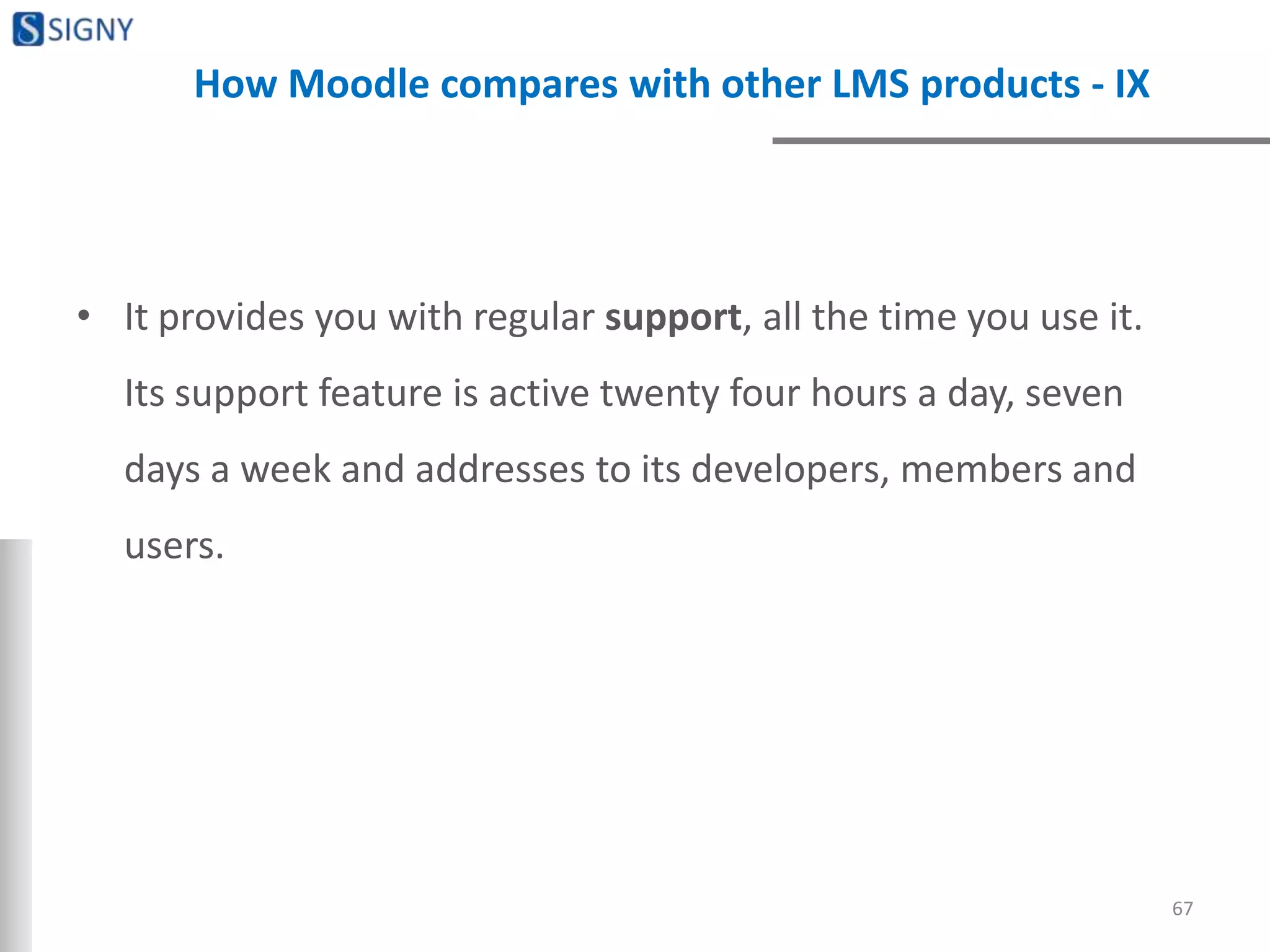 How Moodle compares with other LMS products - IX
• It provides you with regular support, all the time you use it.
Its support feature is active twenty four hours a day, seven
days a week and addresses to its developers, members and
users.
67
 