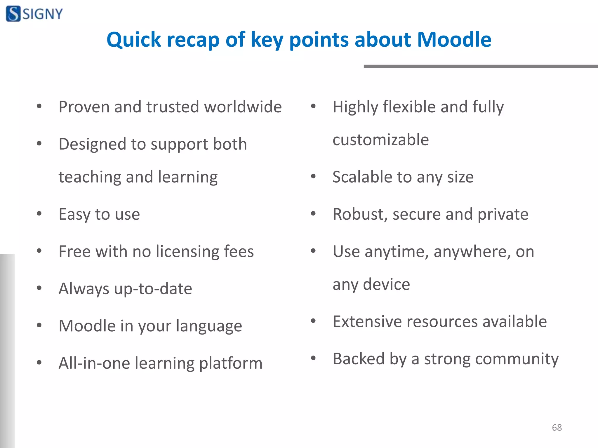 Quick recap of key points about Moodle
• Proven and trusted worldwide
• Designed to support both
teaching and learning
• Easy to use
• Free with no licensing fees
• Always up-to-date
• Moodle in your language
• All-in-one learning platform
• Highly flexible and fully
customizable
• Scalable to any size
• Robust, secure and private
• Use anytime, anywhere, on
any device
• Extensive resources available
• Backed by a strong community
68
 