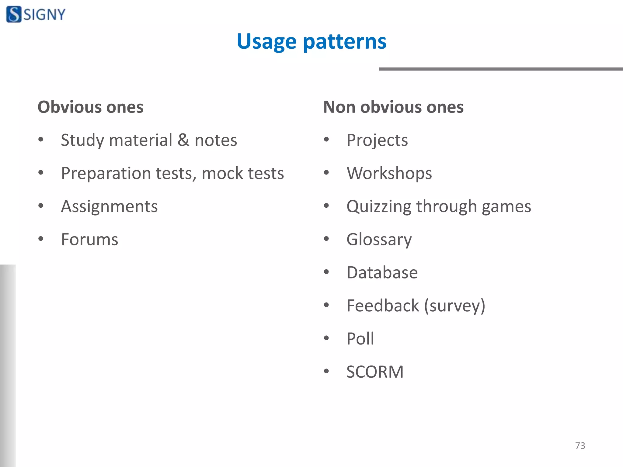 Usage patterns
Obvious ones
• Study material & notes
• Preparation tests, mock tests
• Assignments
• Forums
Non obvious ones
• Projects
• Workshops
• Quizzing through games
• Glossary
• Database
• Feedback (survey)
• Poll
• SCORM
73
 