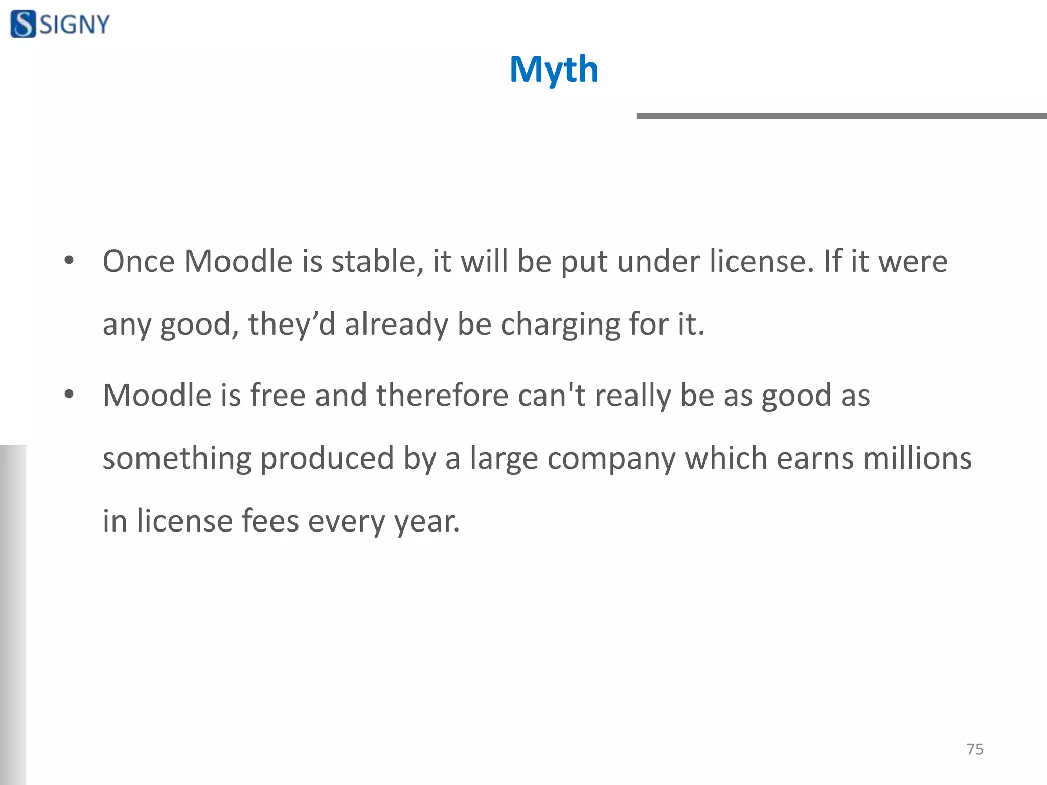 Myth
• Once Moodle is stable, it will be put under license. If it were
any good, they’d already be charging for it.
• Moodle is free and therefore can't really be as good as
something produced by a large company which earns millions
in license fees every year.
75
 