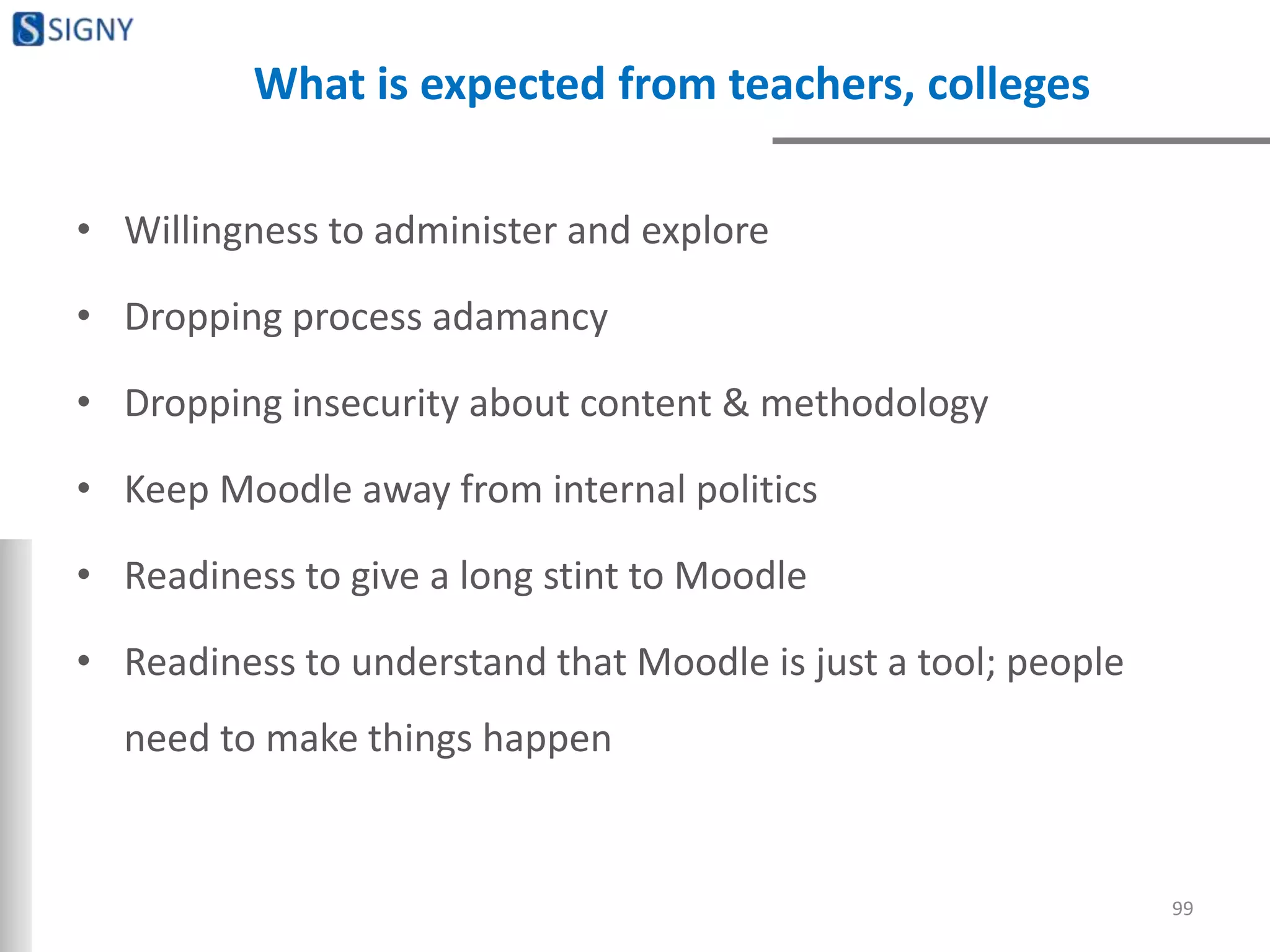 What is expected from teachers, colleges
• Willingness to administer and explore
• Dropping process adamancy
• Dropping insecurity about content & methodology
• Keep Moodle away from internal politics
• Readiness to give a long stint to Moodle
• Readiness to understand that Moodle is just a tool; people
need to make things happen
99
 