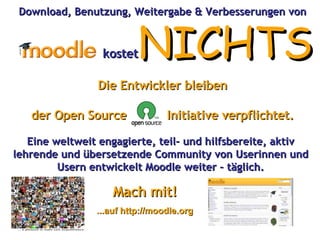 kostet NICHTS Download, Benutzung, Weitergabe & Verbesserungen von Die Entwickler bleiben der Open Source  Initiative verpflichtet. Eine weltweit engagierte, teil- und hilfsbereite, aktiv lehrende und übersetzende Community von Userinnen und Usern entwickelt Moodle weiter – täglich. Mach mit! ...auf http://moodle.org 