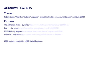ACKNOWLEGMENTS Theme  Robert Jakob ‘Together’ (album ‘Messages’) available at http://www.jamendo.com/en/album/23931 Pictures The Astronaut Twins – by oskay  http://www.flickr.com/photos/oskay/265900118/ Day 11 – by j.reed  http://www.flickr.com/photos/jreed/322057902/ DSC06918 – by Kingray  http://www.flickr.com/photos/kingray/44423028/ Contacts – by striatic  http://www.flickr.com/photos/striatic/436654901/ LEGO pictures created by LEGO Digital Designer. 