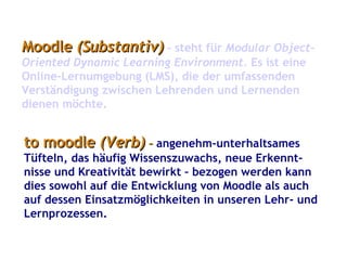 Moodle  (Substantiv)   -   steht für  Modular Object-Oriented Dynamic Learning Environment.  Es ist eine Online-Lernumgebung (LMS), die der umfassenden Verständigung zwischen Lehrenden und Lernenden dienen möchte.   to moodle  (Verb)  –  angenehm-unterhaltsames Tüfteln, das häufig Wissenszuwachs, neue Erkennt-nisse und Kreativität bewirkt – bezogen werden kann dies sowohl auf die Entwicklung von Moodle als auch auf dessen Einsatzmöglichkeiten in unseren Lehr- und Lernprozessen.   