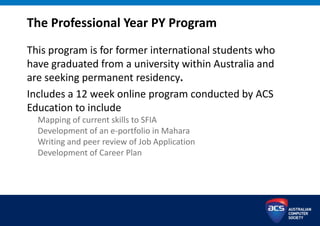 The Professional Year PY Program
This program is for former international students who
have graduated from a university within Australia and
are seeking permanent residency.
Includes a 12 week online program conducted by ACS
Education to include
Mapping of current skills to SFIA
Development of an e-portfolio in Mahara
Writing and peer review of Job Application
Development of Career Plan
 