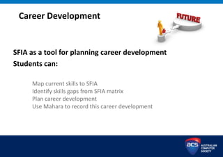 Career Development
SFIA as a tool for planning career development
Students can:
Map current skills to SFIA
Identify skills gaps from SFIA matrix
Plan career development
Use Mahara to record this career development
 