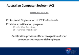 Australian Computer Society - ACS
www.acs.org.au
Professional Organisation of ICT Professionals
Provides a certification program
CT – Certified Technician
CP – Certified Practitioner
Certification provides official recognition of your
competencies to potential employers
 