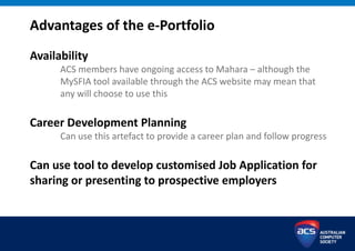 Advantages of the e-Portfolio
Availability
ACS members have ongoing access to Mahara – although the
MySFIA tool available through the ACS website may mean that
any will choose to use this
Career Development Planning
Can use this artefact to provide a career plan and follow progress
Can use tool to develop customised Job Application for
sharing or presenting to prospective employers
 