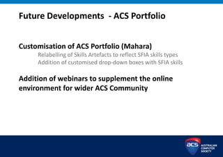 Customisation of ACS Portfolio (Mahara)
Relabelling of Skills Artefacts to reflect SFIA skills types
Addition of customised drop-down boxes with SFIA skills
Addition of webinars to supplement the online
environment for wider ACS Community
Future Developments - ACS Portfolio
 
