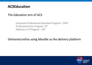 ACSEducation
The Education arm of ACS
Computer Professional Education Program - CPeP
Professional Year Program- PY
Diploma in IT Program – DIT
Delivered online using Moodle as the delivery platform
 