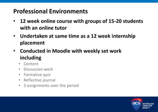 Professional Environments
• 12 week online course with groups of 15-20 students
with an online tutor
• Undertaken at same time as a 12 week internship
placement
• Conducted in Moodle with weekly set work
including
• Content
• Discussion work
• Formative quiz
• Reflective journal
• 3 assignments over the period
 