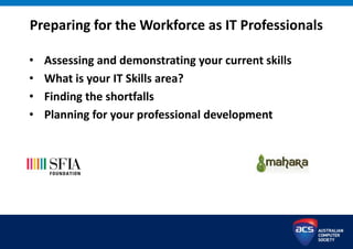 Preparing for the Workforce as IT Professionals
• Assessing and demonstrating your current skills
• What is your IT Skills area?
• Finding the shortfalls
• Planning for your professional development
 