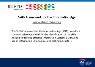 Skills Framework for the Information Age
www.sfia-online.org
The Skills Framework for the Information Age (SFIA) provides a
common reference model for the identification of the skills
needed to develop effective Information Systems (IS) making
use of Information Communications Technologies (ICT).
 