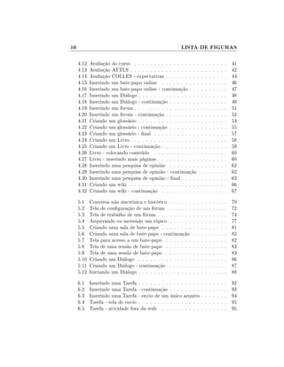 10

LISTA DE FIGURAS
4.12
4.13
4.14
4.15
4.16
4.17
4.18
4.19
4.20
4.21
4.22
4.23
4.24
4.25
4.26
4.27
4.28
4.29
4.30
4.31
4.32

Avaliação do curso . . . . . . . . . . . . . . . . .
Avaliação ATTLS . . . . . . . . . . . . . . . . . .
Avaliação COLLES - expectativas . . . . . . . . .
Inserindo um bate-papo online . . . . . . . . . .
Inserindo um bate-papo online - continuação . . .
Inserindo um Diálogo . . . . . . . . . . . . . . . .
Inserindo um Diálogo - continuação . . . . . . . .
Inserindo um fórum . . . . . . . . . . . . . . . . .
Inserindo um fórum - continuação . . . . . . . . .
Criando um glossário . . . . . . . . . . . . . . . .
Criando um glossário - continuação . . . . . . . .
Criando um glossário - nal . . . . . . . . . . . .
Criando um Livro . . . . . . . . . . . . . . . . . .
Criando um Livro - continuação . . . . . . . . . .
Livro - colocando conteúdo . . . . . . . . . . . .
Livro - inserindo mais páginas . . . . . . . . . . .
Inserindo uma pesquisa de opinião . . . . . . . .
Inserindo uma pesquisa de opinião - continuação
Inserindo uma pesquisa de opinião - nal . . . . .
Criando um wiki . . . . . . . . . . . . . . . . . .
Criando um wiki - continuação . . . . . . . . . .

.
.
.
.
.
.
.
.
.
.
.
.
.
.
.
.
.
.
.
.
.

.
.
.
.
.
.
.
.
.
.
.
.
.
.
.
.
.
.
.
.
.

.
.
.
.
.
.
.
.
.
.
.
.
.
.
.
.
.
.
.
.
.

.
.
.
.
.
.
.
.
.
.
.
.
.
.
.
.
.
.
.
.
.

.
.
.
.
.
.
.
.
.
.
.
.
.
.
.
.
.
.
.
.
.

.
.
.
.
.
.
.
.
.
.
.
.
.
.
.
.
.
.
.
.
.

.
.
.
.
.
.
.
.
.
.
.
.
.
.
.
.
.
.
.
.
.

41
42
44
46
47
48
49
51
52
54
55
57
58
59
60
60
62
62
63
66
67

5.1
5.2
5.3
5.4
5.5
5.6
5.7
5.8
5.9
5.10
5.11
5.12

Conversa não sincrônica e histórico . . . . . .
Tela de conguração de um fórum . . . . . .
Tela de trabalho de um fórum . . . . . . . . .
Arquivando ou movendo um tópico . . . . . .
Criando uma sala de bate-papo . . . . . . . .
Criando uma sala de bate-papo - continuação
Tela para acesso a um bate-papo . . . . . . .
Tela de uma sessão de bate-papo . . . . . . .
Tela de uma sessão de bate-papo . . . . . . .
Criando um Diálogo . . . . . . . . . . . . . .
Criando um Diálogo - continuação . . . . . .
Iniciando um Diálogo . . . . . . . . . . . . . .

.
.
.
.
.
.
.
.
.
.
.
.

.
.
.
.
.
.
.
.
.
.
.
.

.
.
.
.
.
.
.
.
.
.
.
.

.
.
.
.
.
.
.
.
.
.
.
.

.
.
.
.
.
.
.
.
.
.
.
.

.
.
.
.
.
.
.
.
.
.
.
.

.
.
.
.
.
.
.
.
.
.
.
.

70
72
74
77
81
82
82
83
83
86
87
88

6.1
6.2
6.3
6.4
6.5

Inserindo uma Tarefa . . . . . . . . . . . . . . . . .
Inserindo uma Tarefa - continuação . . . . . . . . .
Inserindo uma Tarefa - envio de um único arquivo .
Tarefa - tela de envio . . . . . . . . . . . . . . . . .
Tarefa - atividade fora da rede . . . . . . . . . . .

.
.
.
.
.

.
.
.
.
.

.
.
.
.
.

.
.
.
.
.

.
.
.
.
.

.
.
.
.
.

92
93
94
95
95

.
.
.
.
.
.
.
.
.
.
.
.

.
.
.
.
.
.
.
.
.
.
.
.

 