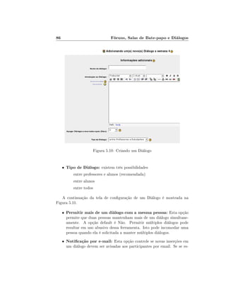 86

Fóruns, Salas de Bate-papo e Diálogos

Figura 5.10: Criando um Diálogo

•

Tipo de Diálogo: existem três possibilidades
entre professores e alunos (recomendada)
entre alunos
entre todos

A continuação da tela de conguração de um Diálogo é mostrada na
Figura 5.11.
•

Permitir mais de um diálogo com a mesma pessoa: Esta opção

•

Noticação por e-mail: Esta opção controle se novas inserções em

permite que duas pessoas mantenham mais de um diálogo simultaneamente. A opção default é Não. Permitir múltiplos diálogos pode
resultar em uso abusivo dessa ferramenta. Isto pode incomodar uma
pessoa quando ela é solicitada a manter múltiplos diálogos.
um diálogo devem ser avisadas aos participantes por email. Se se es-

 