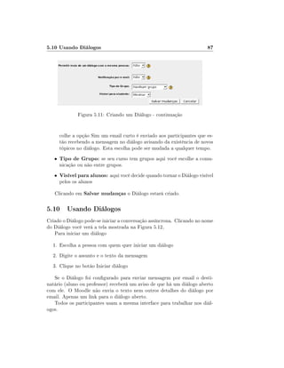 5.10 Usando Diálogos

87

Figura 5.11: Criando um Diálogo - continuação
colhe a opção Sim um email curto é enviado aos participantes que estão recebendo a mensagem no diálogo avisando da existência de novos
tópicos no diálogo. Esta escolha pode ser mudada a qualquer tempo.
•

Tipo de Grupo: se seu curso tem grupos aqui você escolhe a comu-

•

Visível para alunos: aqui você decide quando tornar o Diálogo visível

nicação ou não entre grupos.
pelos os alunos

Clicando em Salvar mudanças o Diálogo estará criado.

5.10 Usando Diálogos
Criado o Diálogo pode-se iniciar a conversação assíncrona. Clicando no nome
do Diálogo você verá a tela mostrada na Figura 5.12,
Para iniciar um diálogo
1. Escolha a pessoa com quem quer iniciar um diálogo
2. Digite o assunto e o texto da mensagem
3. Clique no botão Iniciar diálogo
Se o Diálogo foi congurado para enviar mensagem por email o destinatário (aluno ou professor) receberá um aviso de que há um diálogo aberto
com ele. O Moodle não envia o texto nem outros detalhes do diálogo por
email. Apenas um link para o diálogo aberto.
Todos os participantes usam a mesma interface para trabalhar nos diálogos.

 
