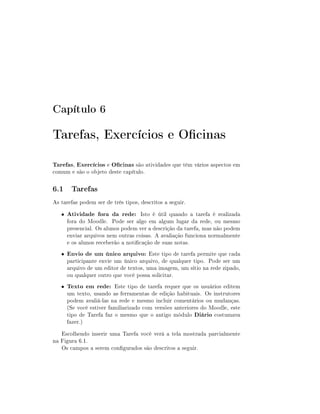 Capítulo 6

Tarefas, Exercícios e Ocinas
Tarefas, Exercícios e Ocinas são atividades que têm vários aspectos em
comum e são o objeto deste capítulo.

6.1 Tarefas
As tarefas podem ser de três tipos, descritos a seguir.
•

Atividade fora da rede: Isto é útil quando a tarefa é realizada

•

Envio de um único arquivo: Este tipo de tarefa permite que cada

•

Texto em rede: Este tipo de tarefa requer que os usuários editem

fora do Moodle. Pode ser algo em algum lugar da rede, ou mesmo
presencial. Os alunos podem ver a descrição da tarefa, mas não podem
enviar arquivos nem outras coisas. A avaliação funciona normalmente
e os alunos receberão a noticação de suas notas.
participante envie um único arquivo, de qualquer tipo. Pode ser um
arquivo de um editor de textos, uma imagem, um sítio na rede zipado,
ou qualquer outro que você possa solicitar.
um texto, usando as ferramentas de edição habituais. Os instrutores
podem avaliá-las na rede e mesmo incluir comentários ou mudanças.
(Se você estiver familiarizado com versões anteriores do Moodle, este
tipo de Tarefa faz o mesmo que o antigo módulo Diário costumava
fazer.)

Escolhendo inserir uma Tarefa você verá a tela mostrada parcialmente
na Figura 6.1.
Os campos a serem congurados são descritos a seguir.

 