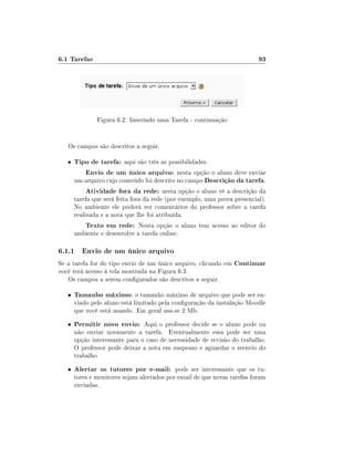 6.1 Tarefas

93

Figura 6.2: Inserindo uma Tarefa - continuação
Os campos são descritos a seguir.
•

Tipo de tarefa: aqui são três as possibilidades.
Envio de um único arquivo: nesta opção o aluno deve enviar
um arquivo cujo conteúdo foi descrito no campo Descrição da tarefa.
Atividade fora da rede: nesta opção o aluno vê a descrição da

tarefa que será feita fora da rede (por exemplo, uma prova presencial).
No ambiente ele poderá ver comentários do professor sobre a tarefa
realizada e a nota que lhe foi atribuída.

Texto em rede: Nesta opção o aluno tem acesso ao editor do
ambiente e desenvolve a tarefa online.

6.1.1 Envio de um único arquivo
Se a tarefa for do tipo envio de um único arquivo, clicando em Continuar
você terá acesso à tela mostrada na Figura 6.3.
Os campos a serem congurados são descritos a seguir.
•

Tamanho máximo: o tamanho máximo de arquivo que pode ser en-

•

Permitir novo envio: Aqui o professor decide se o aluno pode ou

•

Alertar os tutores por e-mail: pode ser interessante que os tu-

viado pelo aluno está limitado pela conguração da instalação Moodle
que você está usando. Em geral usa-se 2 Mb.
não enviar novamente a tarefa. Eventualmente essa pode ser uma
opção interessante para o caso de necessidade de revisão do trabalho.
O professor pode deixar a nota em suspenso e aguardar o reenvio do
trabalho
tores e monitores sejam alertados por email de que novas tarefas foram
enviadas.

 