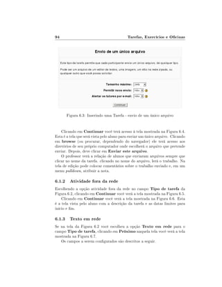 94

Tarefas, Exercícios e Ocinas

Figura 6.3: Inserindo uma Tarefa - envio de um único arquivo
Clicando em Continuar você terá acesso à tela mostrada na Figura 6.4.
Esta é a tela que será vista pelo aluno para enviar um único arquivo. Clicando
em browse (ou procurar, dependendo do navegador) ele terá acesso aos
diretórios de seu próprio computador onde escolherá o arquivo que pretende
enviar. Depois, deve clicar em Enviar este arquivo.
O professor verá a relação de alunos que enviaram arquivos sempre que
clicar no nome da tarefa. clicando no nome do arquivo, lerá o trabalho. Na
tela de edição pode colocar comentários sobre o trabalho enviado e, em um
menu pulldown, atribuir a nota.

6.1.2 Atividade fora da rede
Escolhendo a opção atividade fora da rede no campo Tipo de tarefa da
Figura 6.2, clicando em Continuar você verá a tela mostrada na Figura 6.5.
Clicando em Continuar você verá a tela mostrada na Figura 6.6. Esta
é a tela vista pelo aluno com a descrição da tarefa e as datas limites para
início e m.

6.1.3 Texto em rede
Se na tela da Figura 6.2 você escolheu a opção Texto em rede para o
campo Tipo de tarefa, clicando em Próximo naquela tela você verá a tela
mostrada na Figura 6.7.
Os campos a serem congurados são descritos a seguir.

 