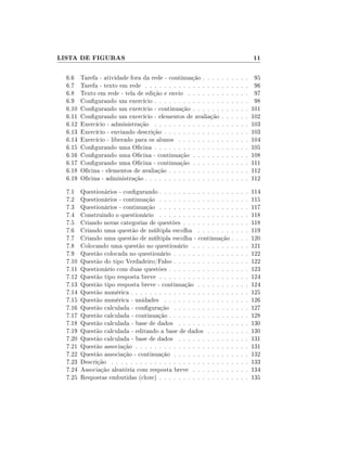 LISTA DE FIGURAS

11

6.6
6.7
6.8
6.9
6.10
6.11
6.12
6.13
6.14
6.15
6.16
6.17
6.18
6.19

Tarefa - atividade fora da rede - continuação . . . .
Tarefa - texto em rede . . . . . . . . . . . . . . . .
Texto em rede - tela de edição e envio . . . . . . .
Congurando um exercício . . . . . . . . . . . . . .
Congurando um exercício - continuação . . . . . .
Congurando um exercício - elementos de avaliação
Exercício - administração . . . . . . . . . . . . . .
Exercício - enviando descrição . . . . . . . . . . . .
Exercício - liberado para os alunos . . . . . . . . .
Congurando uma Ocina . . . . . . . . . . . . . .
Congurando uma Ocina - continuação . . . . . .
Congurando uma Ocina - continuação . . . . . .
Ocina - elementos de avaliação . . . . . . . . . . .
Ocina - administração . . . . . . . . . . . . . . . .

.
.
.
.
.
.
.
.
.
.
.
.
.
.

.
.
.
.
.
.
.
.
.
.
.
.
.
.

.
.
.
.
.
.
.
.
.
.
.
.
.
.

.
.
.
.
.
.
.
.
.
.
.
.
.
.

.
.
.
.
.
.
.
.
.
.
.
.
.
.

.
.
.
.
.
.
.
.
.
.
.
.
.
.

95
96
97
98
101
102
103
103
104
105
108
111
112
112

7.1
7.2
7.3
7.4
7.5
7.6
7.7
7.8
7.9
7.10
7.11
7.12
7.13
7.14
7.15
7.16
7.17
7.18
7.19
7.20
7.21
7.22
7.23
7.24
7.25

Questionários - congurando . . . . . . . . . . . . . . . .
Questionários - continuação . . . . . . . . . . . . . . . .
Questionários - continuação . . . . . . . . . . . . . . . .
Construindo o questionário . . . . . . . . . . . . . . . .
Criando novas categorias de questões . . . . . . . . . . .
Criando uma questão de múltipla escolha . . . . . . . .
Criando uma questão de múltipla escolha - continuação .
Colocando uma questão no questionário . . . . . . . . .
Questão colocada no questionário . . . . . . . . . . . . .
Questão do tipo Verdadeiro/Falso . . . . . . . . . . . . .
Questionário com duas questões . . . . . . . . . . . . . .
Questão tipo resposta breve . . . . . . . . . . . . . . . .
Questão tipo resposta breve - continuação . . . . . . . .
Questão numérica . . . . . . . . . . . . . . . . . . . . . .
Questão numérica - unidades . . . . . . . . . . . . . . .
Questão calculada - conguração . . . . . . . . . . . . .
Questão calculada - continuação . . . . . . . . . . . . . .
Questão calculada - base de dados . . . . . . . . . . . .
Questão calculada - editando a base de dados . . . . . .
Questão calculada - base de dados . . . . . . . . . . . .
Questão associação . . . . . . . . . . . . . . . . . . . . .
Questão associação - continuação . . . . . . . . . . . . .
Descrição . . . . . . . . . . . . . . . . . . . . . . . . . .
Associação aleatória com resposta breve . . . . . . . . .
Respostas embutidas (cloze) . . . . . . . . . . . . . . . .

.
.
.
.
.
.
.
.
.
.
.
.
.
.
.
.
.
.
.
.
.
.
.
.
.

.
.
.
.
.
.
.
.
.
.
.
.
.
.
.
.
.
.
.
.
.
.
.
.
.

.
.
.
.
.
.
.
.
.
.
.
.
.
.
.
.
.
.
.
.
.
.
.
.
.

114
115
117
118
118
119
120
121
122
122
123
124
124
125
126
127
128
130
130
131
131
132
133
134
135

 