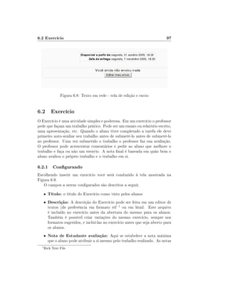 6.2 Exercício

97

Figura 6.8: Texto em rede - tela de edição e envio

6.2 Exercício
O Exercício é uma atividade simples e poderosa. Em um exercício o professor
pede que façam um trabalho prático. Pode ser um ensaio ou relatório escrito,
uma apresentação, etc. Quando o aluno tiver completado a tarefa ele deve
primeiro auto-avaliar seu trabalho antes de submetê-lo antes de submetê-lo
ao professor. Uma vez submetido o trabalho o professor faz sua avaliação.
O professor pode acrescentar comentários e pedir ao aluno que melhore o
trabalho e faça ou não um reenvio. A nota nal é baseada em quão bem o
aluno avaliou o próprio trabalho e o trabalho em si.

6.2.1 Congurando
Escolhendo inserir um exercício você será conduzido à tela mostrada na
Figura 6.9.
O campos a serem congurados são descritos a seguir.
•
•

Descrição: A descrição do Exercício pode ser feita em um editor de

•
1

Título: o título do Exercício como visto pelos alunos

Nota de Estudante avaliação: Aqui se estabelece a nota máxima

textos (de preferência em formato rtf 1 ou em html. Este arquivo
é incluído no exercício antes da abertura do mesmo para os alunos.
Também é possível criar variações do mesmo exercício, sempre nos
formatos sugeridos, e incluí-las no exercício antes que seja aberto para
os alunos.

que o aluno pode atribuir a si mesmo pelo trabalho realizado. As notas

Rich Text File

 