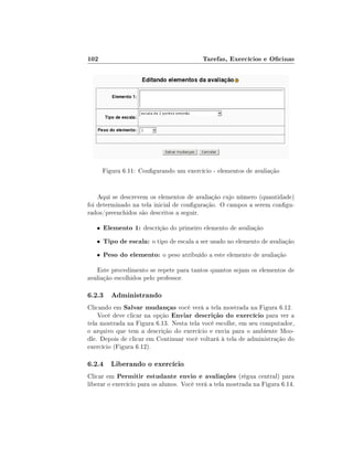 102

Tarefas, Exercícios e Ocinas

Figura 6.11: Congurando um exercício - elementos de avaliação
Aqui se descrevem os elementos de avaliação cujo número (quantidade)
foi determinado na tela inicial de conguração. O campos a serem congurados/preenchidos são descritos a seguir.
•

Elemento 1: descrição do primeiro elemento de avaliação

•

Tipo de escala: o tipo de escala a ser usado no elemento de avaliação

•

Peso do elemento: o peso atribuído a este elemento de avaliação

Este procedimento se repete para tantos quantos sejam os elementos de
avaliação escolhidos pelo professor.

6.2.3 Administrando
Clicando em Salvar mudanças você verá a tela mostrada na Figura 6.12.
Você deve clicar na opção Enviar descrição do exercício para ver a
tela mostrada na Figura 6.13. Nesta tela você escolhe, em seu computador,
o arquivo que tem a descrição do exercício e envia para o ambiente Moodle. Depois de clicar em Continuar você voltará à tela de administração do
exercício (Figura 6.12).

6.2.4 Liberando o exercício
Clicar em Permitir estudante envio e avaliações (régua central) para
liberar o exercício para os alunos. Você verá a tela mostrada na Figura 6.14.

 