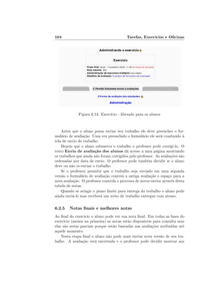 104

Tarefas, Exercícios e Ocinas

Figura 6.14: Exercício - liberado para os alunos

Antes que o aluno possa enviar seu trabalho ele deve preencher o formulário de avaliação. Uma vez preenchido o formulário ele será conduzido à
tela de envio do trabalho.
Depois que o aluno submeteu o trabalho o professor pode corrigi-lo. O
texto Envio de avaliação dos alunos dá acesso a uma página mostrando
os trabalhos que ainda não foram corrigidos pelo professor. As avaliações são
ordenadas por data de envio. O professor pode também decidir se o aluno
deve ou não re-enviar o trabalho.
Se o professor permitir que o trabalho seja enviado em uma segunda
versão o formulário de avaliação conterá a antiga avaliação e espaço para a
nova avaliação. O professor controla o processo de novos envios através desta
tabela de notas.
Quando se atingir o prazo limite para entrega do trabalho o aluno pode
ainda enviá-lo mas receberá um aviso de trabalho entregue com atraso.

6.2.5 Notas nais e melhores notas
Ao nal do exercício o aluno pode ver sua nota nal. Em todas as fases do
exercício (menos na primeira) as notas estão disponíveis para consulta mas
elas são notas parciais porque estão baseadas nas avaliações atribuídas até
aquele momento.
Nesta etapa nal o aluno não pode mais enviar nova versão de seu trabalho. A avaliação está encerrada e o professor pode decidir mostrar aos

 