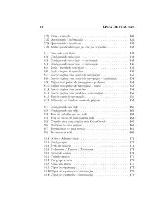 12

LISTA DE FIGURAS
7.26
7.27
7.28
7.29

Cloze - exemplo . . . . . . . . . . . . . . . .
Questionário - informação . . . . . . . . . .
Questionário - relatórios . . . . . . . . . . .
Editar questionário que já teve participantes

.
.
.
.

.
.
.
.

.
.
.
.

.
.
.
.

.
.
.
.

.
.
.
.

135
136
136
138

8.1
8.2
8.3
8.4
8.5
8.6
8.7
8.8
8.9
8.10
8.11
8.12
8.13
8.14

Inserindo uma lição . . . . . . . . . . . . . . . . . . .
Congurando uma lição . . . . . . . . . . . . . . . .
Congurando uma lição - continuação . . . . . . . .
Congurando uma lição - continuação . . . . . . . .
Lição - inserindo conteúdo . . . . . . . . . . . . . . .
Lição - importar questões . . . . . . . . . . . . . . .
Inserir página com painel de navegação . . . . . . . .
Inserir página com painel de navegação - continuação
Página com painel de navegação - professor . . . . .
Página com painel de navegação - aluno . . . . . . .
Inserir página com questões . . . . . . . . . . . . . .
Inserir página com questões - continuação . . . . . .
Fim de ramo de navegação . . . . . . . . . . . . . . .
Editando, excluindo e movendo páginas . . . . . . .

.
.
.
.
.
.
.
.
.
.
.
.
.
.

.
.
.
.
.
.
.
.
.
.
.
.
.
.

.
.
.
.
.
.
.
.
.
.
.
.
.
.

.
.
.
.
.
.
.
.
.
.
.
.
.
.

.
.
.
.
.
.
.
.
.
.
.
.
.
.

141
141
143
145
146
146
150
151
153
153
154
155
156
157

9.1
9.2
9.3
9.4
9.5
9.6
9.7
9.8

Congurando um wiki . . . . . . . . . . . .
Congurando um wiki . . . . . . . . . . . .
Tela de trabalho em um wiki . . . . . . . .
Tela de edição de uma página wiki . . . . .
Criando uma nova página com CaixaCorreio
Histórico de uma página . . . . . . . . . . .
Ferramentas de uma versão . . . . . . . . .
Ferramentas wiki . . . . . . . . . . . . . . .

10.1 O bloco Administração . . . . . .
10.2 Conguração . . . . . . . . . . .
10.3 Perl de usuário . . . . . . . . .
10.4 Professores / Tutores / Monitores
10.5 Incluindo alunos . . . . . . . . .
10.6 Criando grupos . . . . . . . . . .
10.7 Um grupo criado . . . . . . . . .
10.8 Aluno em grupo . . . . . . . . . .
10.9 Cópia de segurança . . . . . . . .
10.10Cópia de segurança - continuação
10.11Cópia de segurança - continuação

.
.
.
.
.
.
.
.
.
.
.

.
.
.
.
.
.
.
.
.
.
.

.
.
.
.
.
.
.
.
.
.
.

.
.
.
.
.
.
.
.
.
.
.

.
.
.
.
.
.
.
.
.
.
.

.
.
.
.
.
.
.
.
.
.
.

.
.
.
.

.
.
.
.

.
.
.
.

.
.
.
.

.
.
.
.
.
.
.
.

.
.
.
.
.
.
.
.

.
.
.
.
.
.
.
.

.
.
.
.
.
.
.
.

.
.
.
.
.
.
.
.

.
.
.
.
.
.
.
.

.
.
.
.
.
.
.
.

.
.
.
.
.
.
.
.

.
.
.
.
.
.
.
.

.
.
.
.
.
.
.
.

160
162
163
164
165
165
166
166

.
.
.
.
.
.
.
.
.
.
.

.
.
.
.
.
.
.
.
.
.
.

.
.
.
.
.
.
.
.
.
.
.

.
.
.
.
.
.
.
.
.
.
.

.
.
.
.
.
.
.
.
.
.
.

.
.
.
.
.
.
.
.
.
.
.

.
.
.
.
.
.
.
.
.
.
.

.
.
.
.
.
.
.
.
.
.
.

.
.
.
.
.
.
.
.
.
.
.

.
.
.
.
.
.
.
.
.
.
.

171
172
173
174
174
175
175
176
177
178
179

 