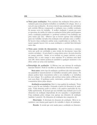 106

Tarefas, Exercícios e Ocinas

•

Nota para avaliações: Nota máxima das avaliações feitas pelos estudantes para seus próprios trabalhos ou trabalhos de colegas. Isto é, a
nota de suas avaliações. As notas reais de uma avaliação são calculadas
pelo módulo Ocina comparando a avaliação com a melhor avaliação
do mesmo envio do trabalho. A melhor avaliação é aquela que mais
se aproxima da média de todas as avaliações feitas pelos participantes
(será a avaliação ponderada e o professor atribuir à sua avaliação um
peso maior que um). Observe que se houver apenas uma avaliação
para um trabalho enviado esta avaliação será adotada como a melhor.
Se houver duas avaliações ambas serão consideradas as melhores. Somente quando houver três ou mais avaliações o módulo fará distinção
entre elas.

•

Nota para versão do documento: Aqui se determina a máxima

•

Estratégia de avaliação: A Ocina tem um sistema de avaliação
bastante exível. Pode-se escolher as alternativas descritas a seguir.

nota que pode ser atribuída a uma versão do documento (uma das
versões enviadas). A nota nal é a soma desta nota e da nota descrita
no campo anterior. Assim, se se atribuir ao campo anterior a nota
máxima 30 e a este campo a nota máxima 70 a máxima nota nal
será 100. Estes valores podem ser mudados a qualquer momento e seu
efeito sobre as notas será imediato.

Sem nota: neste tipo de avaliação o professor não está interessado

em quanticar numericamente os trabalhos enviados pelos alunos. Os
alunos podem fazer comentários sobre o seu trabalho e os trabalhos
de seus colegas. Se o professor não atribuir notas então a Ocina não
terá nota nal. O professor pode, entretanto, atribuir notas para os
comentários feitos pelos alunos.

Avaliação acumulativa: Este é o tipo padrão de avaliação. Neste
caso a nota de um trabalho é formada a partir de elementos de avaliação. Cada elemento pode se referir a um aspecto particular do trabalho apresentado. É normal que um trabalho seja avaliado por 5 a 15
elementos de avaliação dependendo de seu tamanho e complexidade.
Uma avaliação pelos colegas com apenas um elemento de avaliação
também é possível. Os elementos de avaliação são compostos de:
Descrição: A descrição do elemento de avaliação. Deve-se estabelecer com clareza qual aspecto do trabalho é objeto de avaliação.
Escala: A escala que será usada para a avaliação no elemento.

 