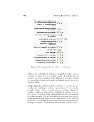 108

Tarefas, Exercícios e Ocinas

Figura 6.16: Congurando uma Ocina - continuação

•

Número de avaliações de exemplos do professor: Este número

•

Comparação de Avaliações: Em uma Ocina o normal é que um

estabelece se o aluno deve ou não avaliar exemplos de trabalho antes de
submeter seu próprio trabalho. Se for diferente de zero então o aluno
terá que avaliar o número de exemplos estabelecido antes de enviar seu
próprio trabalho.
trabalho seja avaliado pelo professor e pelos alunos. Se forem usados
exemplos então o professor os avalia antes que os alunos o façam. O
trabalho enviado pelo aluno pode ser avaliado pelo professor e por um
certo número de outros alunos. Uma Ocina permite que o professor atribua um certo valor às avaliações feitas pelos alunos e o resto da
nota à avaliação que ele faz do trabalho. Às avaliações de um aluno dáse uma nota que depende de quanto elas coincidem com as avaliações
dadas pelo professor. Se não houver nota data pelo professor então a

 